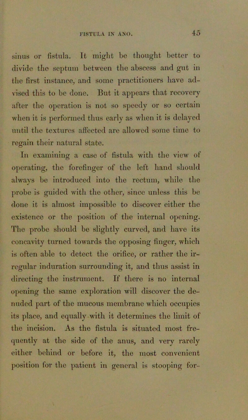 sinus or fistula. It might be thought better to divide the septum between the abscess and gut in the first instance, and some practitioners have ad- vised this to be done. But it appears that recovery after the operation is not so speedy or so certain when it is performed thus early as when it is delayed until the textures affected are allowed some time to regain their natural state. In examining a case of fistula with the view of operating, the forefinger of the left hand should always be introduced into the rectum, while the probe is guided with the other, since unless this be done it is almost impossible to discover either the existence or the position of the internal opening. The probe should be slightly curved, and have its concavity turned towards the opposing finger, which is often able to detect the orifice, or rather the ir- regular induration surrounding it, and thus assist in directing the instrument. If there is no internal opening the same exploration will discover the de- nuded part of the mucous membrane which occupies its place, and equally with it determines the limit of the incision. As the fistula is situated most fre- quently at the side of the anus, and very rarely either behind or before it, the most convenient position for the patient in general is stooping for-