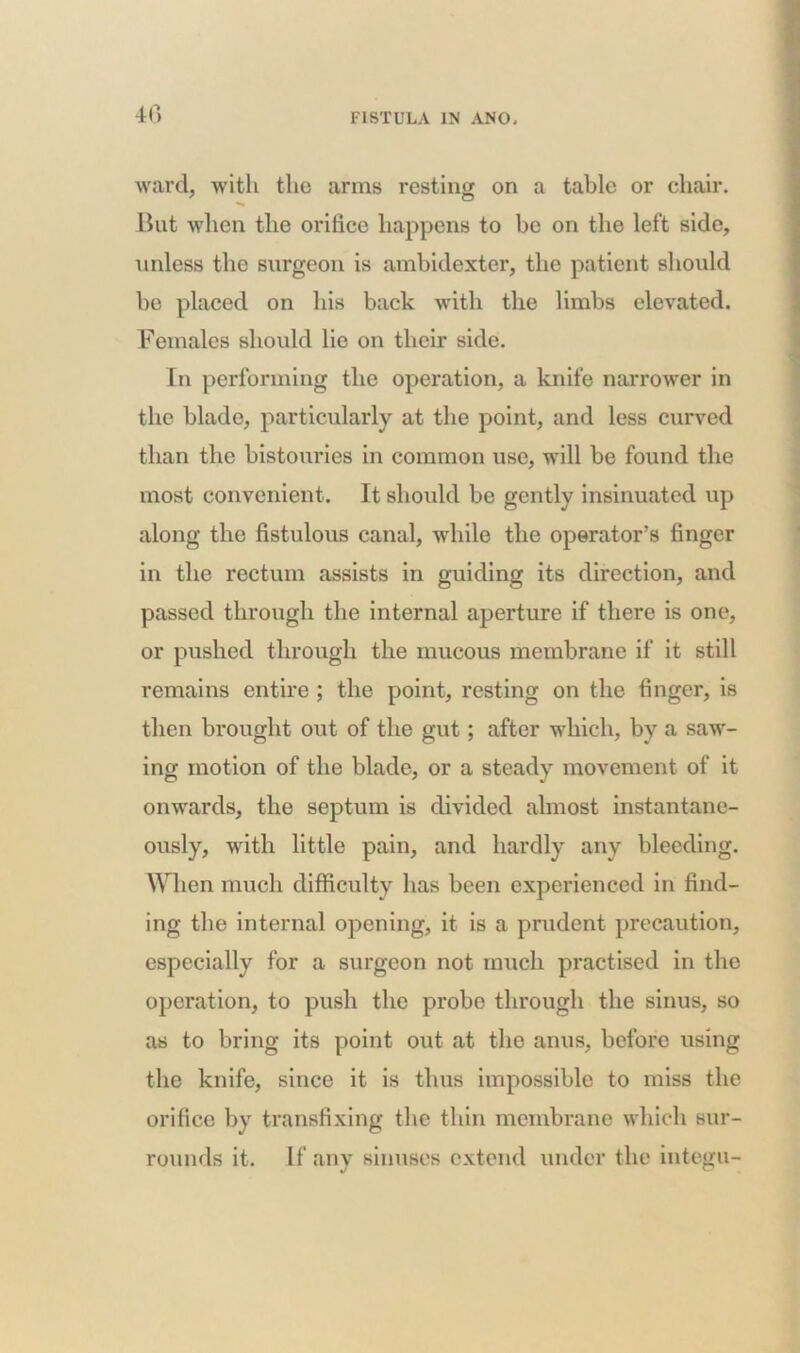4fi ward, with the arms resting on a table or chair. •»» But when the oritice happens to be on the left side, unless the surgeon is ambidexter, the patient should bo placed on his back with the limbs elevated. Females should lie on their side. In performing the operation, a knife narrower in the blade, particularly at the point, and less curved than the bistouries in common use, will be found the most convenient. It should be gently insinuated up along the fistulous canal, while the operator’s finger in the rectum assists in guiding its direction, and passed through the internal aperture if there is one, or pushed through the mucous membrane if it still remains entire ; the point, resting on the finger, is then brought out of the gut; after which, by a saw- ing motion of the blade, or a steady movement of it onwards, the septum is divided almost instantane- ously, with little pain, and hardly any bleeding. When much difficulty has been experienced in find- ing the internal opening, it is a prudent precaution, especially for a surgeon not much practised in the operation, to push the probe through the sinus, so as to bring its point out at the anus, before using the knife, since it is thus impossible to miss the orifice by transfixing the thin membrane which sur- rounds it. If any sinuses extend under the integu-