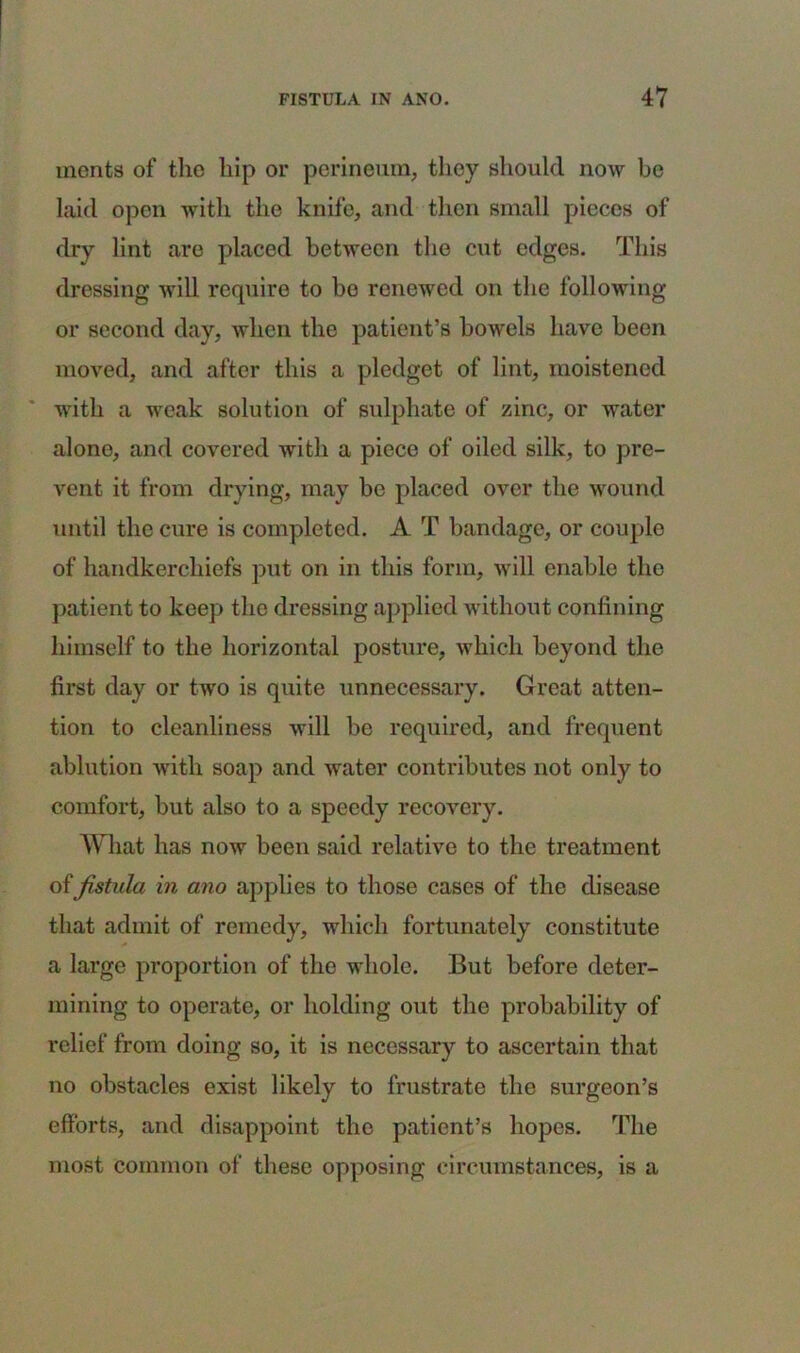 monts of the hip or perineum, they should now be laid open with the knife, and then small pieces of dry lint are placed between the cut edges. This dressing will require to bo renewed on the following or second day, when the patient’s bowels have been moved, and after this a pledget of lint, moistened with a weak solution of sulphate of zinc, or water alone, and covered with a piece of oiled silk, to pre- vent it from drying, may be placed over the wound until the cure is completed. A T bandage, or couple of handkerchiefs put on in this form, will enable the patient to keep the dressing applied without confining himself to the horizontal posture, which beyond the first day or two is quite unnecessary. Great atten- tion to cleanliness will be required, and frequent ablution with soap and water contributes not only to comfort, but also to a speedy recovery. What has now been said relative to the treatment of fistula in ano applies to those cases of the disease that admit of remedy, which fortunately constitute a large proportion of the whole. But before deter- mining to operate, or holding out the probability of relief from doing so, it is necessary to ascertain that no obstacles exist likely to frustrate the surgeon’s efforts, and disappoint the patient’s hopes. The most common of these opposing circumstances, is a