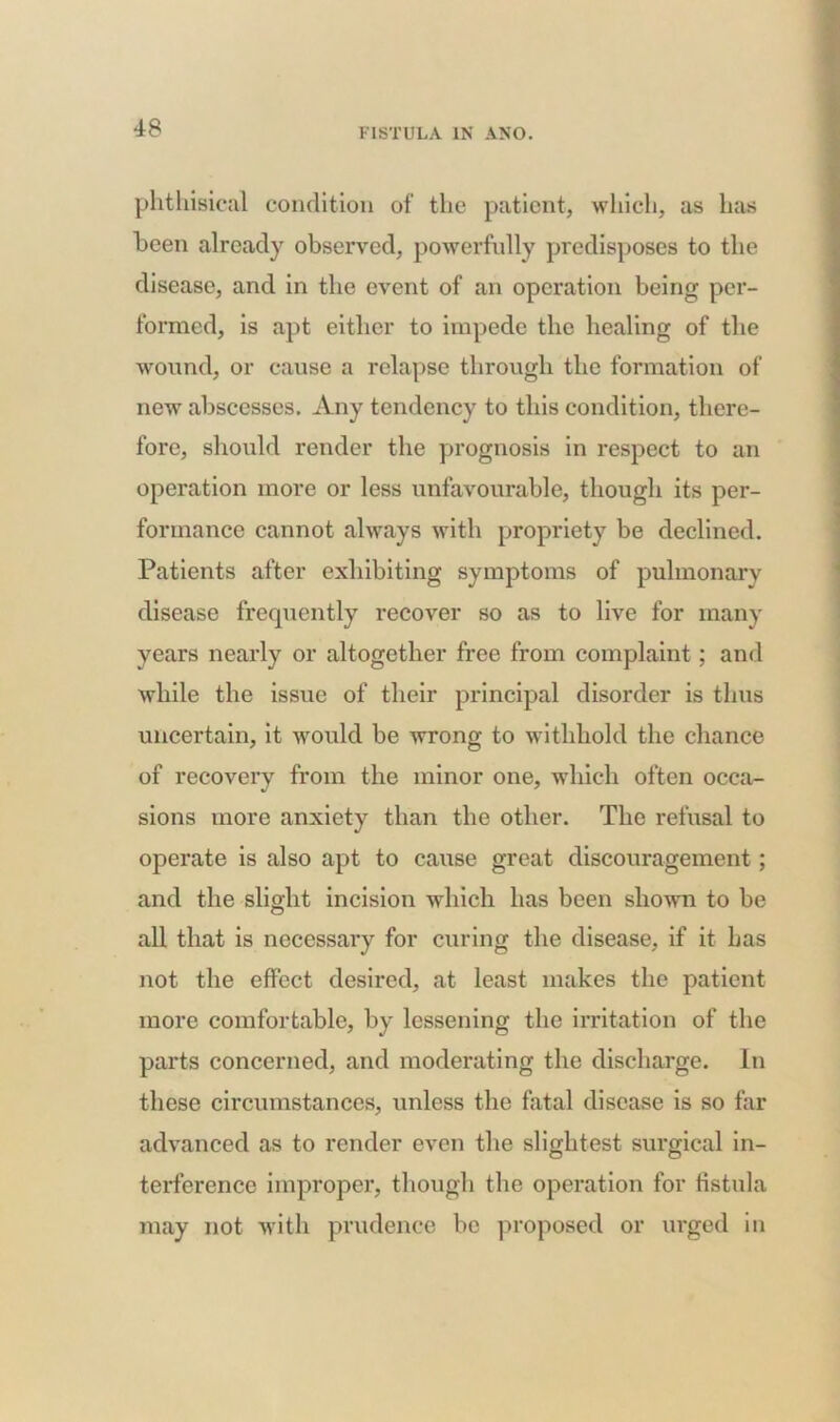 phthisical condition of the patient, which, as has been already observed, powerfully predisposes to the disease, and in the event of an operation being per- formed, is apt either to impede the healing of the wound, or cause a relapse through the formation of new abscesses. Any tendency to this condition, there- fore, should render the prognosis in respect to an operation more or less unfavourable, though its per- formance cannot always with propriety be declined. Patients after exhibiting symptoms of pulmonary disease frequently recover so as to live for many years nearly or altogether free from complaint; and while the issue of their principal disorder is thus uncertain, it would be wrong to withhold the chance of recovery from the minor one, which often occa- sions more anxiety than the other. The refusal to operate is also apt to cause great discouragement; and the slight incision which has been shown to be all that is necessary for curing the disease, if it has not the effect desired, at least makes the patient more comfortable, by lessening the irritation of the parts concerned, and moderating the discharge. In these circumstances, unless the fatal disease is so far advanced as to render even the slightest surgical in- terference improper, though the operation for fistula may not with prudence be proposed or urged in