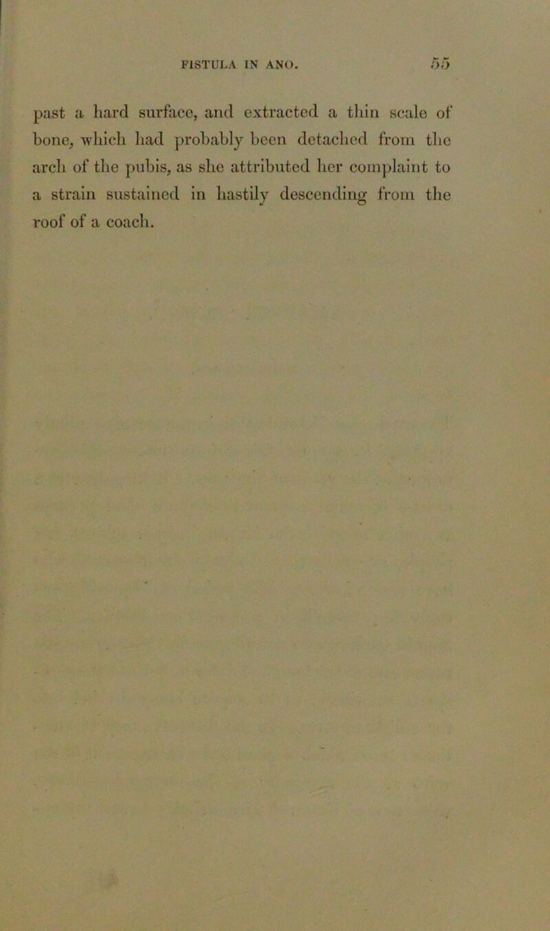 past a hard surface, and extracted a thin scale of bone, which had probably been detached from the arch of the pubis, as she attributed her complaint to a strain sustained in hastily descending from the roof of a coach.