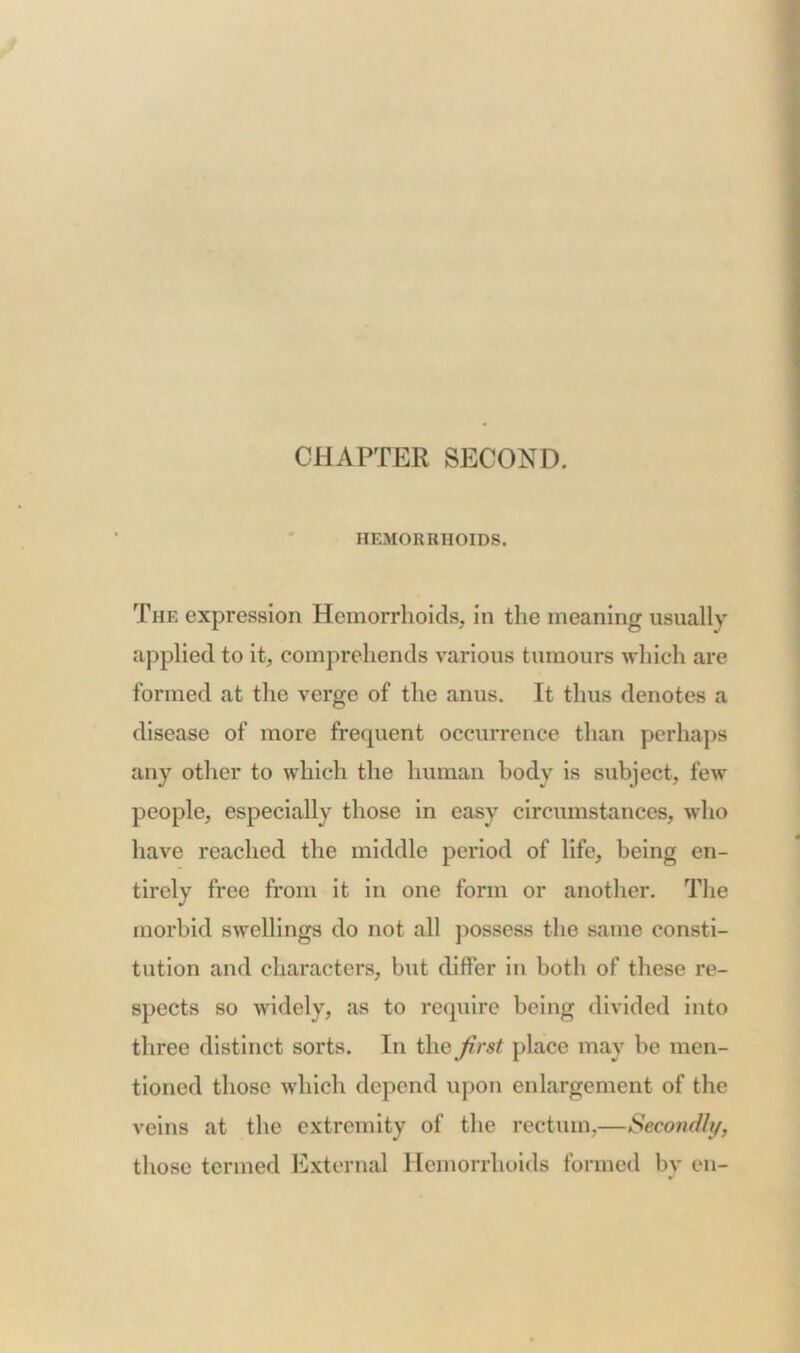 CHAPTER SECOND. HEMORRHOIDS. The expression Hemorrhoids, in the meaning usually applied to it, comprehends various tumours which are formed at the verge of the anus. It thus denotes a disease of more frequent occurrence than perhaps any other to which the human body is subject, few people, especially those in easy circumstances, who have reached the middle period of life, being en- tirely free from it in one form or another. The morbid swellings do not all possess the same consti- tution and characters, but differ in both of these re- spects so widely, as to require being divided into three distinct sorts. In the first place may be men- tioned those which depend upon enlargement of the veins at the extremity of the rectum,—Secondly, those termed External Hemorrhoids formed by en-