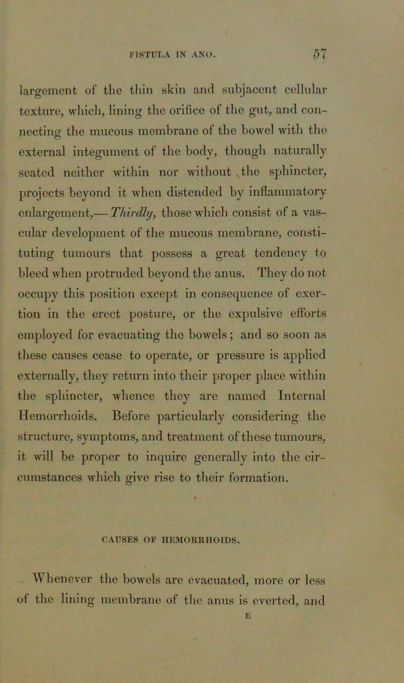 largement of the thin skin and subjacent cellular texture, which, lining the orifice of the gut, and con- necting the mucous membrane of the bowel with the o external integument of the body, though naturally seated neither within nor without vthe sphincter, projects beyond it when distended by inflammatory enlargement,— Thirdly, those which consist of a vas- cular development of the mucous membrane, consti- tuting tumours that possess a great tendency to bleed when protruded beyond the anus. They do not occupy this position except in consequence of exer- tion in the erect posture, or the expulsive efforts employed for evacuating the bowels; and so soon as these causes cease to operate, or pressure is applied externally, they return into their proper place within the sphincter, whence they are named Internal Hemorrhoids. Before particularly considering the structure, symptoms, and treatment of these tumours, it will be proper to inquire generally into the cir- cumstances which give rise to their formation. CAUSES OF HEMORRHOIDS. Whenever the bowels are evacuated, more or less of the lining membrane of the anus is everted, and