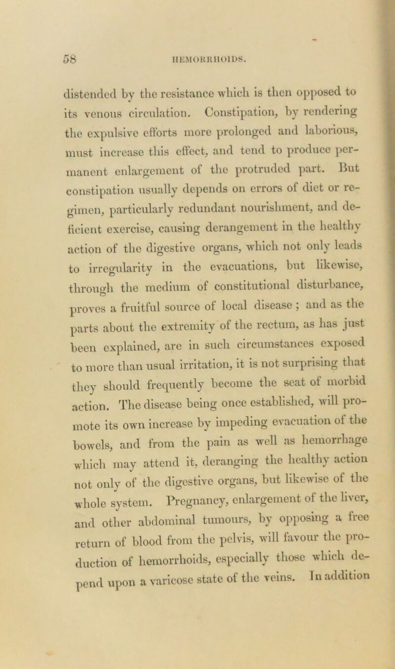 distended by the resistance which is then opposed to its venous circulation. Constipation, by rendering the expulsive efforts more prolonged and laborious, must increase this effect, and tend to produce per- manent enlargement oi the protruded part, Hut constipation usually depends on errors of diet or re- gimen, particularly redundant nourishment, and de- ficient exercise, causing derangement in the healthy action of the digestive organs, which not only leads to irregularity in the evacuations, but likewise, through the medium of constitutional disturbance, proves a fruitful source of local disease ; and as the parts about the extremity of the rectum, as has just been explained, are in such circumstances exposed to more than usual irritation, it is not surprising that they should frequently become the seat of morbid action. The disease being once established, will pro- mote its own increase by impeding evacuation of the bowels, and from the pain as well as hemorrhage which may attend it, deranging the healthy action not only of the digestive organs, but likewise of the whole system. Pregnancy, enlargement of the liver, and other abdominal tumours, by opposing a free return of blood from the pelvis, will favour the pro- duction of hemorrhoids, especially those which de- pend upon a varicose state of the veins. 1 n addition