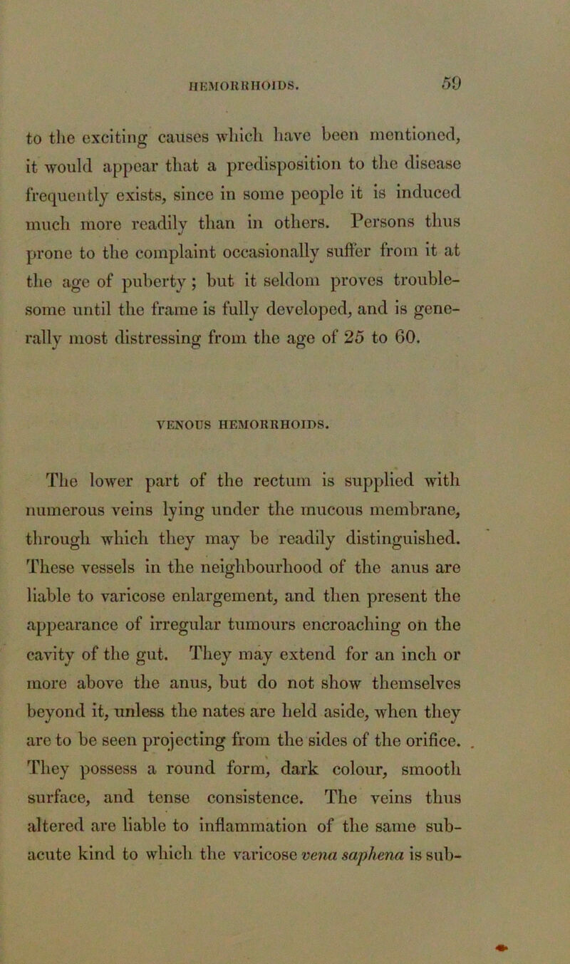 50 to the exciting causes which have been mentioned, it would appear that a predisposition to the disease frequently exists, since in some people it is induced much more readily than in others. Persons thus prone to the complaint occasionally suffer from it at the age of puberty; but it seldom proves trouble- some until the frame is fully developed, and is gene- rally most distressing from the age of 25 to 60. VENOUS HEMORRHOIDS. The lower part of the rectum is supplied with numerous veins lying under the mucous membrane, through which they may be readily distinguished. These vessels in the neighbourhood of the anus are liable to varicose enlargement, and then present the appearance of irregular tumours encroaching on the cavity of the gut. They may extend for an inch or more above the anus, but do not show themselves beyond it, unless the nates are held aside, when they are to be seen projecting from the sides of the orifice. They possess a round form, dark colour, smooth surface, and tense consistence. The veins thus altered are liable to inflammation of the same sub- acute kind to which the varicose vena saphena is sub-