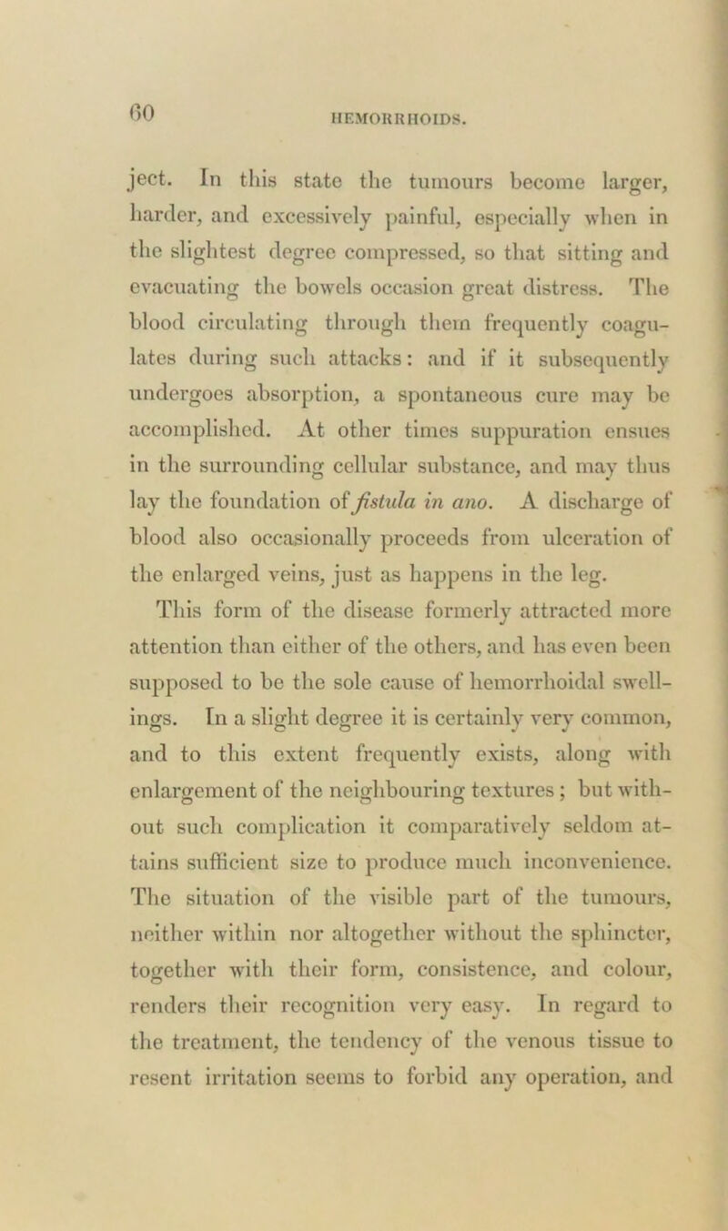 HEMORRHOIDS. ject. In this state the tumours become larger, harder, and excessively painful, especially when in the slightest degree compressed, so that sitting and evacuating the bowels occasion great distress. The blood circulating through them frequently coagu- lates during such attacks: and if it subsequently undergoes absorption, a spontaneous cure may be accomplished. At other times suppuration ensues in the surrounding cellular substance, and may thus lay the foundation of fistula in ano. A discharge of blood also occasionally proceeds from ulceration of the enlarged veins, just as happens in the leg. This form of the disease formerly attracted more attention than either of the others, and has even been supposed to be the sole cause of hemorrhoidal swell- ings. In a slight degree it is certainly very common, and to this extent frequently exists, along with enlargement of the neighbouring textures; but with- out such complication it comparatively seldom at- tains sufficient size to produce much inconvenience. The situation of the visible part of the tumours, neither within nor altogether without the sphincter, together with their form, consistence, and colour, renders their recognition very easy. In regard to the treatment, the tendency of the venous tissue to resent irritation seems to forbid any operation, and