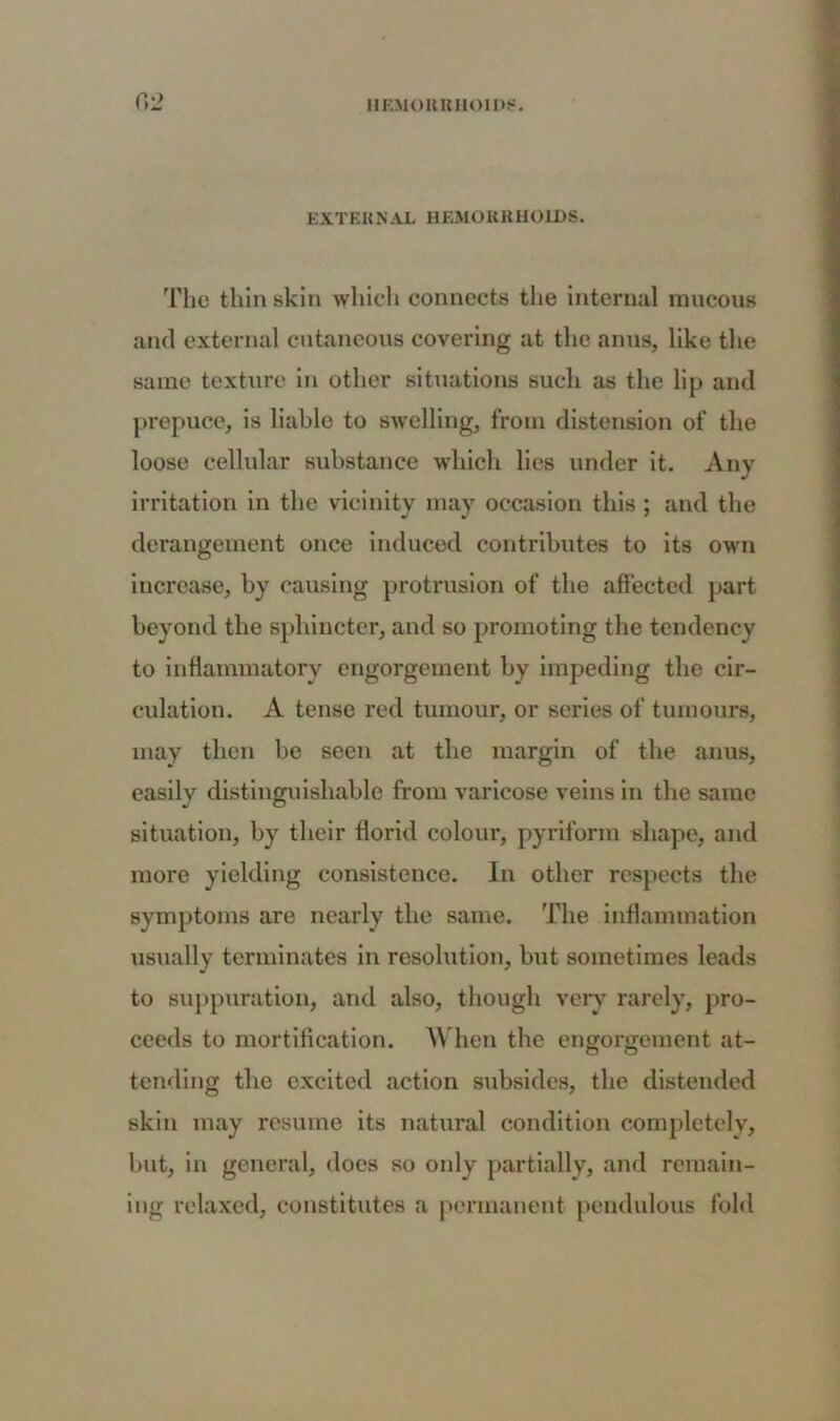 EXTERNAL HEMORRHOIDS. The thin skin which connects the internal mucous and external cutaneous covering at the anus, like the same texture in other situations such as the lip and prepuce, is liable to swelling, from distension of the loose cellular substance which lies under it. Any irritation in the vicinity may occasion this ; and the derangement once induced contributes to its own increase, by causing protrusion of the affected part beyond the sphincter, and so promoting the tendency to inflammatory engorgement by impeding the cir- culation. A tense red tumour, or series of tumours, may then be seen at the margin of the anus, easily distinguishable from varicose veins in the same situation, by their florid colour, pyriform shape, and more yielding consistence. In other respects the symptoms are nearly the same. The inflammation usually terminates in resolution, but sometimes leads to suppuration, and also, though very rarely, pro- ceeds to mortification. When the engorgement at- tending the excited action subsides, the distended skin may resume its natural condition completely, but, in general, does so only partially, and remain- ing relaxed, constitutes a permanent pendulous fold