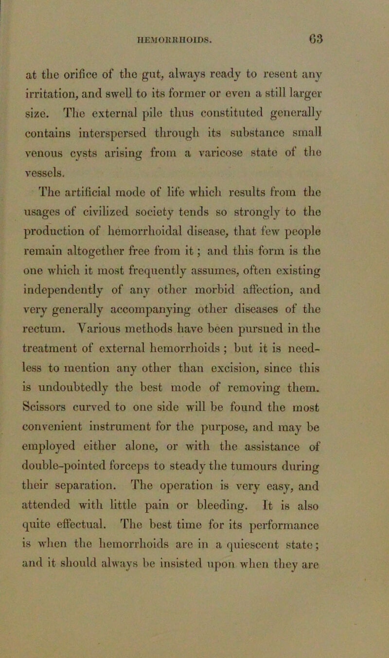 IIEMOltK HOLDS. G3 at the orifice of the gut, always ready to resent any irritation, and swell to its former or even a still larger size. The external pile thus constituted generally contains interspersed through its substance small venous cysts arising from a varicose state of the vessels. The artificial mode of life wdiich results from the usages of civilized society tends so strongly to the production of hemorrhoidal disease, that few people remain altogether free from it; and this form is the one which it most frequently assumes, often existing independently of any other morbid affection, and very generally accompanying other diseases of the rectum. Various methods have been pursued in the treatment of external hemorrhoids ; but it is need- less to mention any other than excision, since this is undoubtedly the best mode of removing them. Scissors curved to one side will be found the most convenient instrument for the purpose, and may be employed either alone, or with the assistance of double-pointed forceps to steady the tumours during their separation. The operation is very easy, and attended with little pain or bleeding. It is also quite effectual. The best time for its performance is when the hemorrhoids are in a quiescent state; and it should always be insisted upon when they are