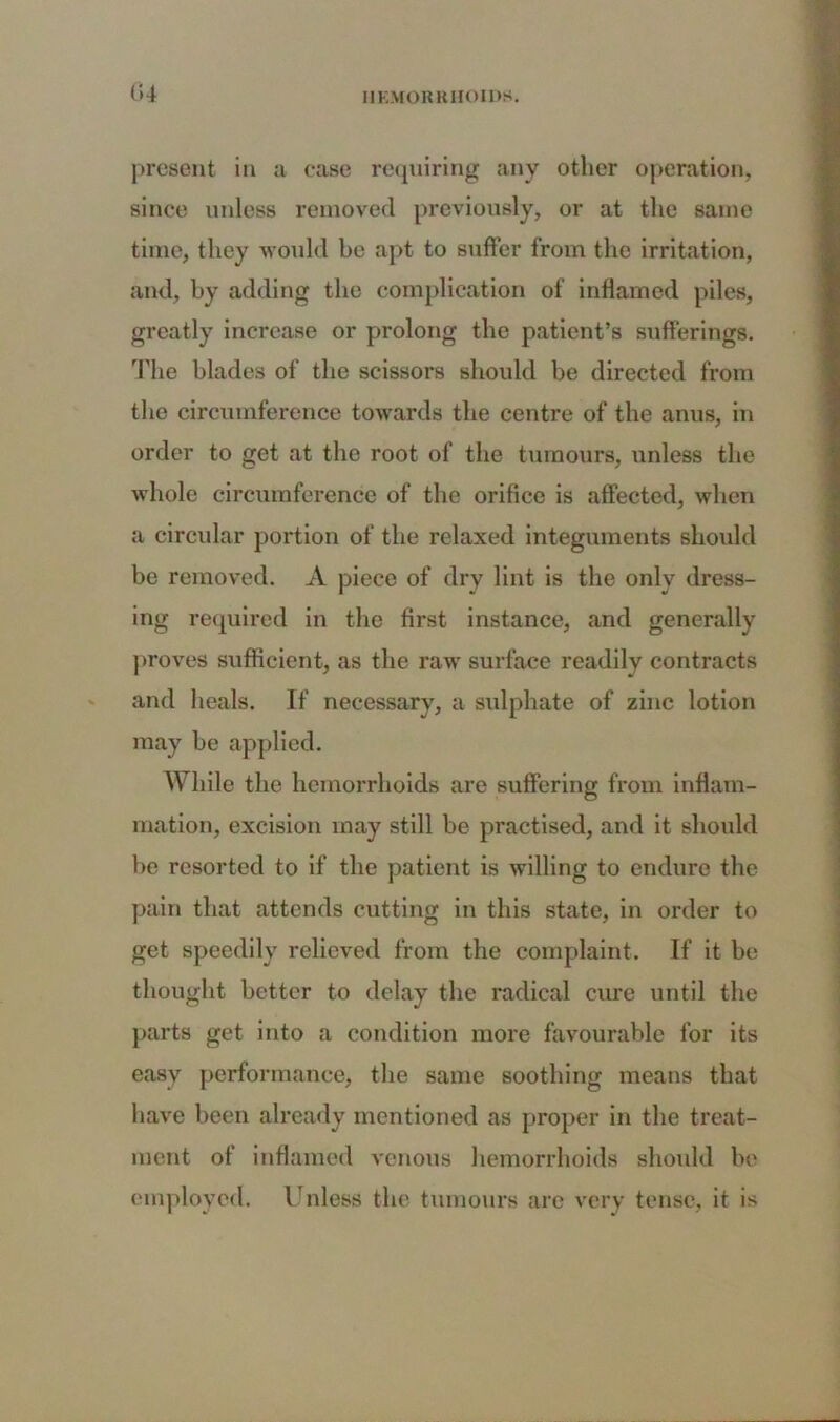 present in a ease requiring any other operation, since unless removed previously, or at the same time, they would he apt to suffer from the irritation, and, by adding the complication of inflamed piles, greatly increase or prolong the patient’s sufferings. The blades of the scissors should be directed from the circumference towards the centre of the anus, in order to get at the root of the tumours, unless the whole circumference of the orifice is affected, when a circular portion of the relaxed integuments should be removed. A piece of dry lint is the onlv dress- ing required in the first instance, and generally proves sufficient, as the raw surface readily contracts and heals. If necessary, a sulphate of zinc lotion may be applied. While the hemorrhoids are suffering from inflam- mation, excision may still be practised, and it should be resorted to if the patient is willing to endure the pain that attends cutting in this state, in order to get speedily relieved from the complaint. If it be thought better to delay the radical cure until the parts get into a condition more favourable for its easy performance, the same soothing means that have been already mentioned as proper in the treat- ment of inflamed venous hemorrhoids should be employed. Unless the tumours are very tense, it is