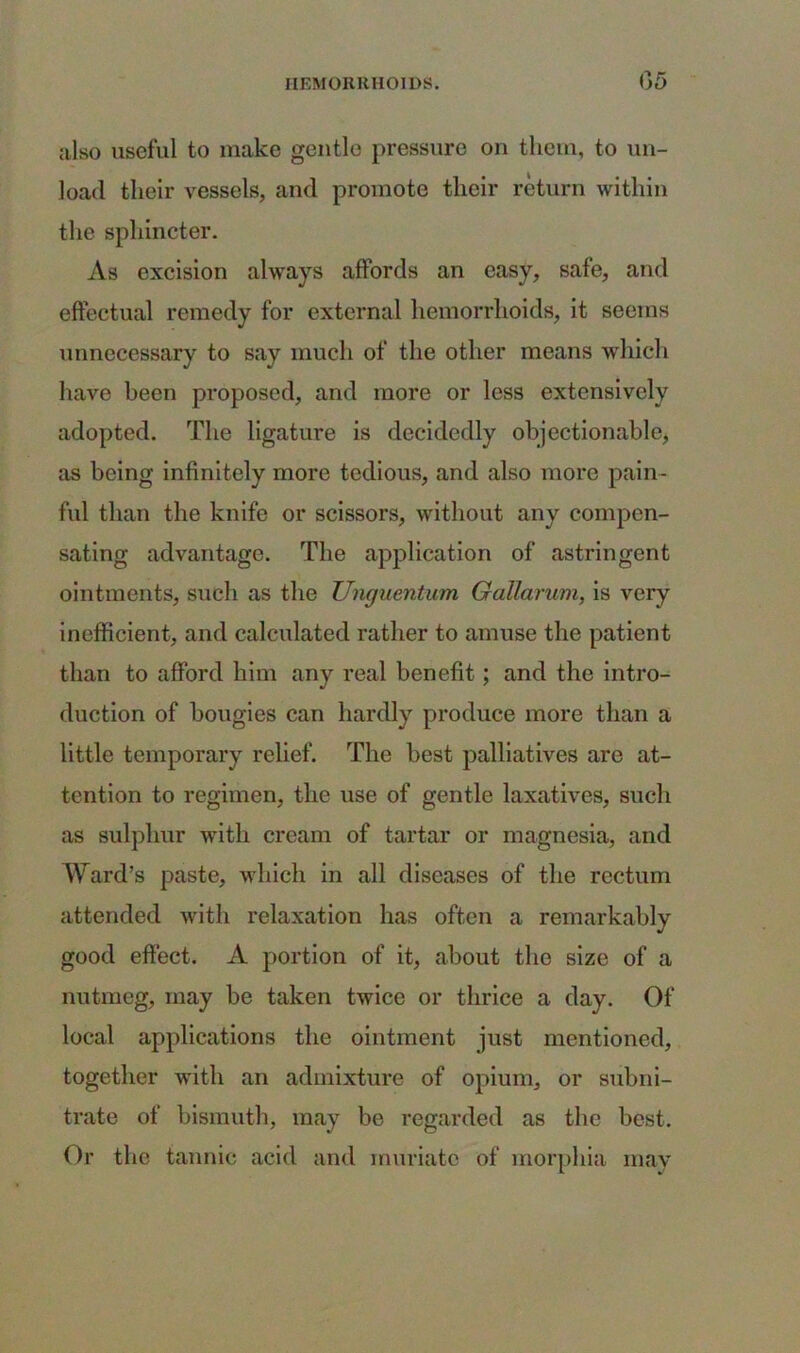 also useful to make gentle pressure on them, to un- load their vessels, and promote their return within the sphincter. As excision always affords an easy, safe, and effectual remedy for external hemorrhoids, it seems unnecessary to say much of the other means which have been proposed, and more or less extensively adopted. The ligature is decidedly objectionable, as being infinitely more tedious, and also more pain- ful than the knife or scissors, without any compen- sating advantage. The application of astringent ointments, such as the Unguentum GaUarum, is very inefficient, and calculated rather to amuse the patient than to afford him any real benefit; and the intro- duction of bougies can hardly produce more than a little temporary relief. The best palliatives are at- tention to regimen, the use of gentle laxatives, such as sulphur with cream of tartar or magnesia, and Ward’s paste, which in all diseases of the rectum attended with relaxation has often a remarkably good effect. A portion of it, about the size of a nutmeg, may be taken twice or thrice a day. Of local applications the ointment just mentioned, together with an admixture of opium, or subni- trate of bismuth, may be regarded as the best. Or the tannic acid and muriate of morphia may