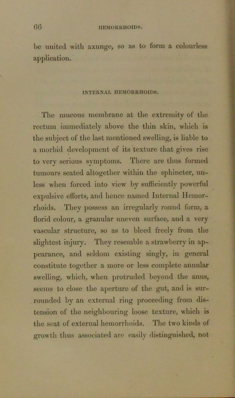 be united with axunge, so as to form a colourless application. INTERNAL HEMORRHOIDS. The mucous membrane at the extremity of the rectum immediately above the thin skin, which is the subject of the last mentioned swelling, is liable to a morbid development of its texture that gives rise to very serious symptoms. There are thus formed tumours seated altogether within the sphincter, un- less when forced into view by sufficiently powerful expulsive efforts, and hence named Internal Hemor- rhoids. They possess an irregularly round form, a florid colour, a granular uneven surface, and a very vascular structure, so as to bleed freely from the slightest injury. They resemble a strawberry in ap- pearance, and seldom existing singly, in general constitute together a more or less complete annular swelling, which, when protruded beyond the anus, seems to close the aperture of the gut, and is sur- rounded by an external ring proceeding from dis- tension of the neighbouring loose texture, which is the seat of external hemorrhoids. The two kinds of growth thus associated are easily distinguished, not