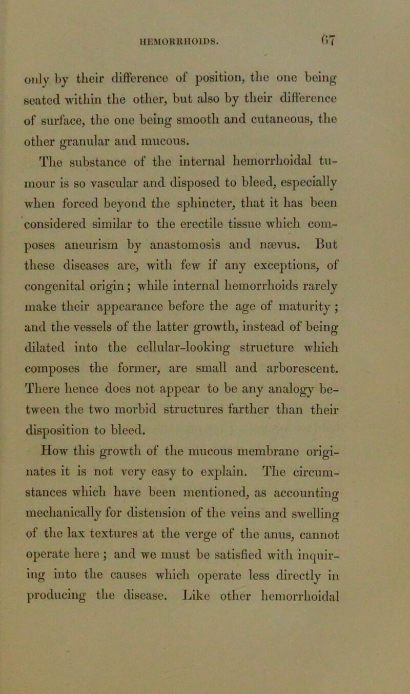 only by their difference of position, the one being seated within the other, but also by their difference of surface, the one being smooth and cutaneous, the other granular and mucous. The substance of the internal hemorrhoidal tu- mour is so vascular and disposed to bleed, especially when forced beyond the sphincter, that it has been considered similar to the erectile tissue which com- poses aneurism by anastomosis and nsevus. But these diseases are, with few if any exceptions, of congenital origin; while internal hemorrhoids rarely make their appearance before the age of maturity ; and the vessels of the latter growth, instead of being dilated into the cellular-looking structure which composes the former, are small and arborescent. There hence does not appear to be any analogy be- tween the two morbid structures farther than their disposition to bleed. How this growth of the mucous membrane origi- nates it is not very easy to explain. The circum- stances which have been mentioned, as accounting mechanically for distension of the veins and swelling of the lax textures at the verge of the anus, cannot operate here ; and we must be satisfied with inquir- ing into the causes which operate less directly in producing the disease. Like other hemorrhoidal