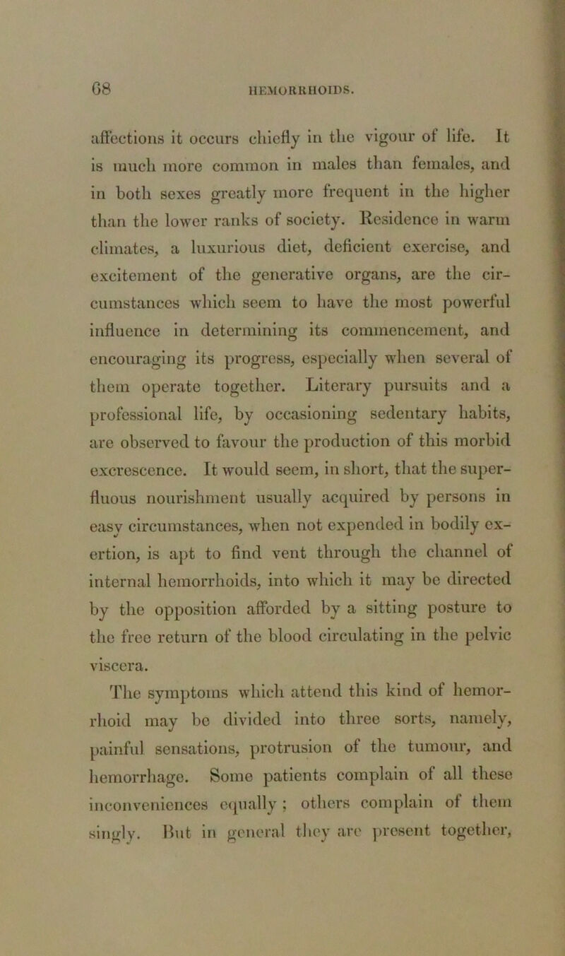 affections it occurs chiefly in the vigour of life. It is much more common in males than females, and in both sexes greatly more frequent in the higher than the lower ranks of society. Residence in warm climates, a luxurious diet, deficient exercise, and excitement of the generative organs, are the cir- cumstances which seem to have the most powerful influence in determining its commencement, and encouraging its progress, especially when several of them operate together. Literary pursuits and a professional life, by occasioning sedentary habits, are observed to favour the production of this morbid excrescence. It would seem, in short, that the super- fluous nourishment usually acquired by persons in easy circumstances, when not expended in bodily ex- ertion, is apt to find vent through the channel of internal hemorrhoids, into which it may be directed by the opposition afforded by a sitting posture to the free return of the blood circulating in the pelvic viscera. The symptoms which attend this kind of hemor- rhoid may be divided into three sorts, namely, painful sensations, protrusion of the tumour, and hemorrhage. Some patients complain of all these inconveniences equally ; others complain of them singly. But in general they are present together,