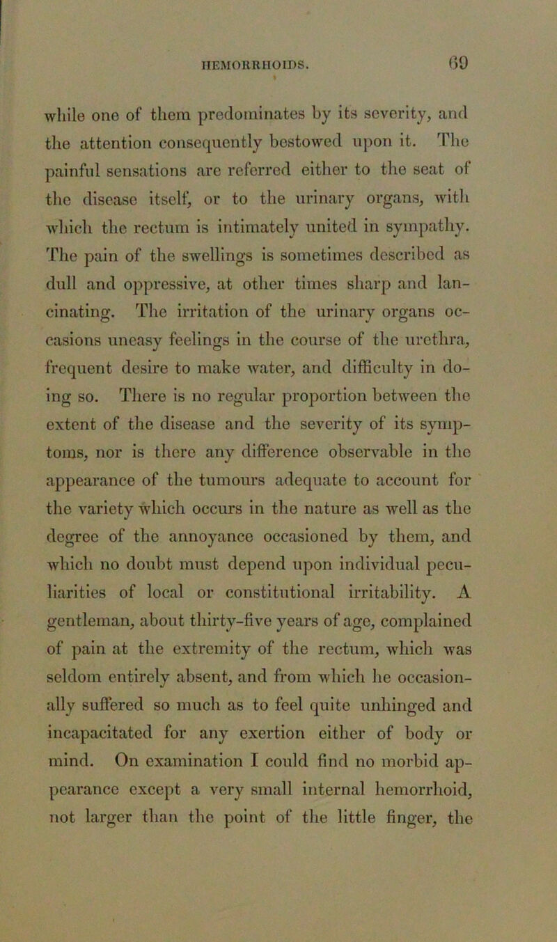 while ono of them predominates by its severity, and the attention consequently bestowed upon it. The painful sensations are referred either to the seat of the disease itself, or to the urinary organs, with which the rectum is intimately united in sympathy. The pain of the swellings is sometimes described as dull and oppressive, at other times sharp and lan- cinating. The irritation of the urinary organs oc- casions uneasy feelings in the course of the urethra, frequent desire to make water, and difficulty in do- ing so. There is no regular proportion between the extent of the disease and the severity of its symp- toms, nor is there any difference observable in the appearance of the tumours adequate to account for the variety which occurs in the nature as well as the degree of the annoyance occasioned by them, and which no doubt must depend upon individual pecu- liarities of local or constitutional irritability. A gentleman, about thirty-five years of age, complained of pain at the extremity of the rectum, which was seldom entirely absent, and from which he occasion- ally suffered so much as to feel quite unhinged and incapacitated for any exertion either of body or mind. On examination I could find no morbid ap- pearance except a very small internal hemorrhoid, not larger than the point of the little finger, the