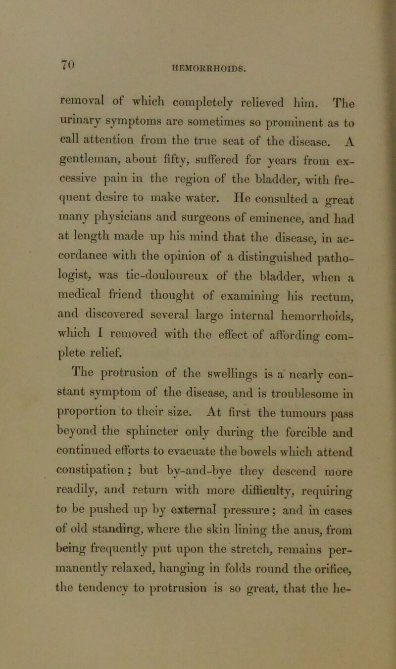 removal of which completely relieved him. The urinary symptoms are sometimes so prominent as to call attention from the true seat of the disease. A gentleman, about fifty, suffered for years from ex- cessive pain in the region of the bladder, with fre- quent desire to make water. He consulted a great many physicians and surgeons of eminence, and had at length made up his mind that the disease, in ac- cordance with the opinion of a distinguished patho- logist, was tic-douloureux of the bladder, when a medical friend thought of examining his rectum, and discovered several large internal hemorrhoids, which 1 removed with the effect of affording com- plete relief. The protrusion of the swellings is a nearly con- stant symptom of the disease, and is troublesome in proportion to their size. At first the tumours pass beyond the sphincter only during the forcible and continued efforts to evacuate the bowels which attend constipation; but by-and-bye they descend more readily, and return with more difficulty, requiring to be pushed up by external pressure; and in cases of old standing, where the skin lining the anus, from being frequently put upon the stretch, remains per- manently relaxed, hanging in folds round the orifice, the tendency to protrusion is so great, that the lie-