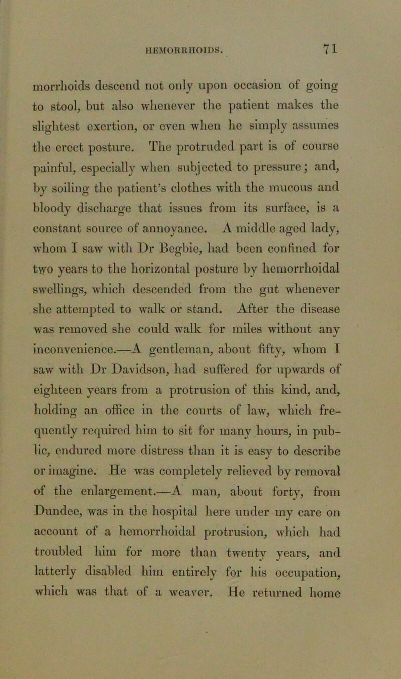 morrhoids descend not only upon occasion of going to stool, but also whenever the patient makes the slightest exertion, or even when he simply assumes the erect posture. The protruded part is of course painful, especially when subjected to pressure; and, by soiling the patient’s clothes with the mucous and bloody discharge that issues from its surface, is a constant source of annoyance. A middle aged lady, whom I saw with Dr Begbie, had been confined for two years to the horizontal posture by hemorrhoidal swellings, which descended from the gut whenever she attempted to walk or stand. After the disease was removed she could walk for miles without any inconvenience.—A gentleman, about fifty, whom 1 saw with Dr Davidson, had suffered for upwards of eighteen years from a protrusion of this kind, and, holding an office in the courts of law, which fre- quently required him to sit for many hours, in pub- lic, endured more distress than it is easy to describe or imagine. He was completely relieved by removal of the enlargement.—A man, about forty, from Dundee, was in the hospital here under my care on account of a hemorrhoidal protrusion, which had troubled him for more than twenty years, and latterly disabled him entirely for his occupation, which was that of a weaver. He returned home