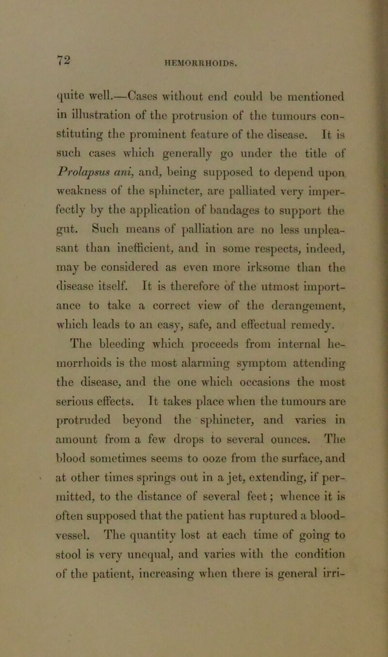 quite well.—Cases without end could be mentioned in illustration of the protrusion of the tumours con- stituting the prominent feature of the disease. It is such cases which generally go under the title of Prolapsus ani, and, being supposed to depend upon weakness of the sphincter, are palliated very imper- fectly by the application of bandages to support the gut. Such means of palliation are no less unplea- sant than inefficient, and in some respects, indeed, may be considered as even more irksome than the disease itself. It is therefore of the utmost import- ance to take a correct view of the derangement, which leads to an easy, safe, and effectual remedy. The bleeding which proceeds from internal he- morrhoids is the most alarming symptom attending the disease, and the one which occasions the most serious effects. It takes place when the tumours are protruded beyond the sphincter, and varies in amount from a few drops to several ounces. The blood sometimes seems to ooze from the surface, and at other times springs out in a jet, extending, if per- mitted, to the distance of several feet; whence it is often supposed that the patient has ruptured a blood- vessel. The quantity lost at each time of going to stool is very unequal, and varies with the condition of the patient, increasing when there is general irri-