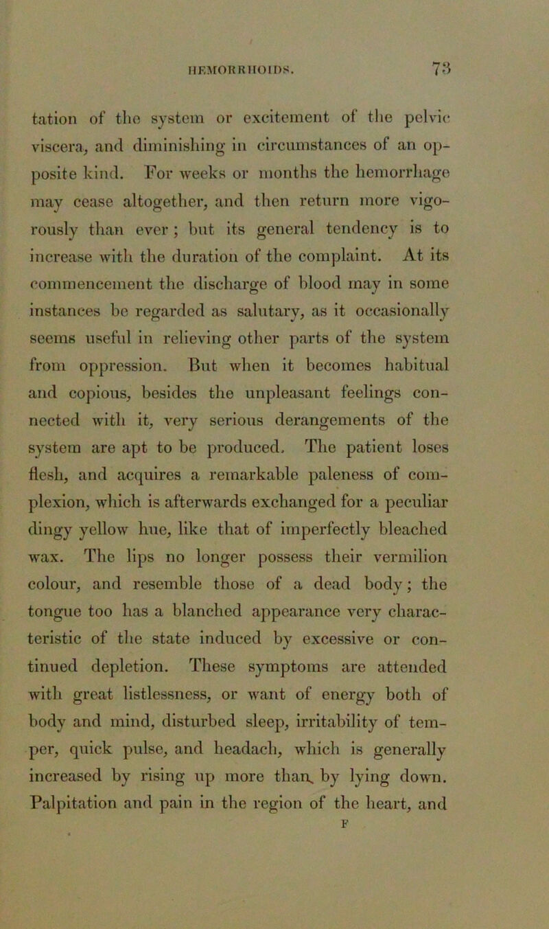 tation of the system or excitement of the pelvic viscera, and diminishing in circumstances of an op- posite kind. For weeks or months the hemorrhage may cease altogether, and then return more vigo- rously than ever ; but its general tendency is to increase with the duration of the complaint. At its commencement the discharge of blood may in some instances he regarded as salutary, as it occasionally seems useful in relieving other parts of the system from oppression. But when it becomes habitual and copious, besides the unpleasant feelings con- nected with it, very serious derangements of the system are apt to be produced. The patient loses flesh, and acquires a remarkable paleness of com- plexion, which is afterwards exchanged for a peculiar dingy yellow hue, like that of imperfectly bleached wax. The lips no longer possess their vermilion colour, and resemble those of a dead body; the tongue too has a blanched appearance very charac- teristic of the state induced by excessive or con- tinued depletion. These symptoms are attended with great listlessness, or want of energy both of body and mind, disturbed sleep, irritability of tem- per, qtiick pulse, and lieadach, which is generally increased by rising up more than, by lying down. Palpitation and pain in the region of the heart, and F