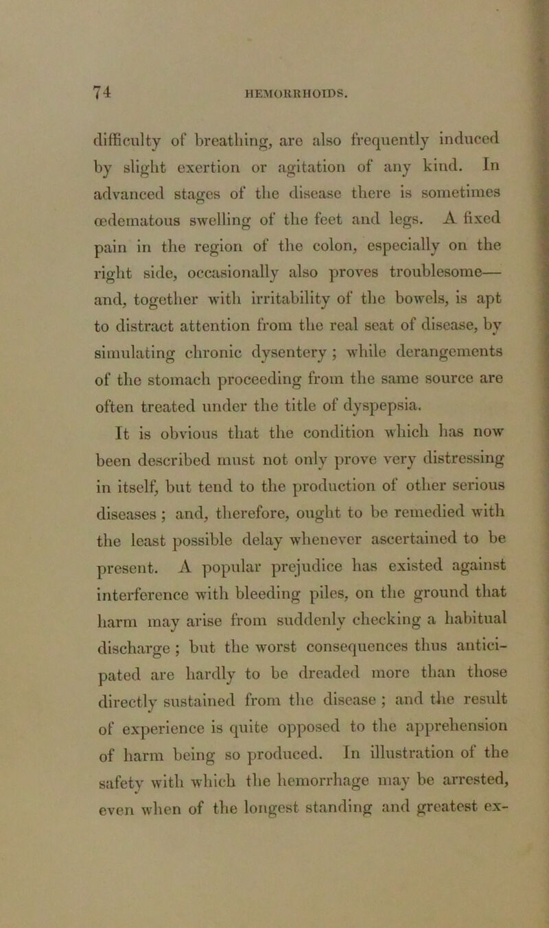 difficulty of breathing, are also frequently induced by slight exertion or agitation of any kind. In advanced stages of the disease there is sometimes oedematous swelling of the feet and legs. A fixed pain in the region of the colon, especially on the right side, occasionally also proves troublesome— and, together with irritability of the bowels, is apt to distract attention from the real seat of disease, by simulating chronic dysentery ; while derangements of the stomach proceeding from the same source are often treated under the title of dyspepsia. It is obvious that the condition which has now been described must not only prove very distressing in itself, but tend to the production of other serious diseases ; and, therefore, ought to be remedied with the least possible delay whenever ascertained to be present. A popular prejudice has existed against interference with bleeding piles, on the ground that harm may arise from suddenly checking a habitual discharge; but the worst consequences thus antici- pated are hardly to bo dreaded more than those directly sustained from the disease ; and the result of experience is quite opposed to the apprehension of harm being so produced. In illustration of the safety with which the hemorrhage may be arrested, even when of the longest standing and greatest ex-