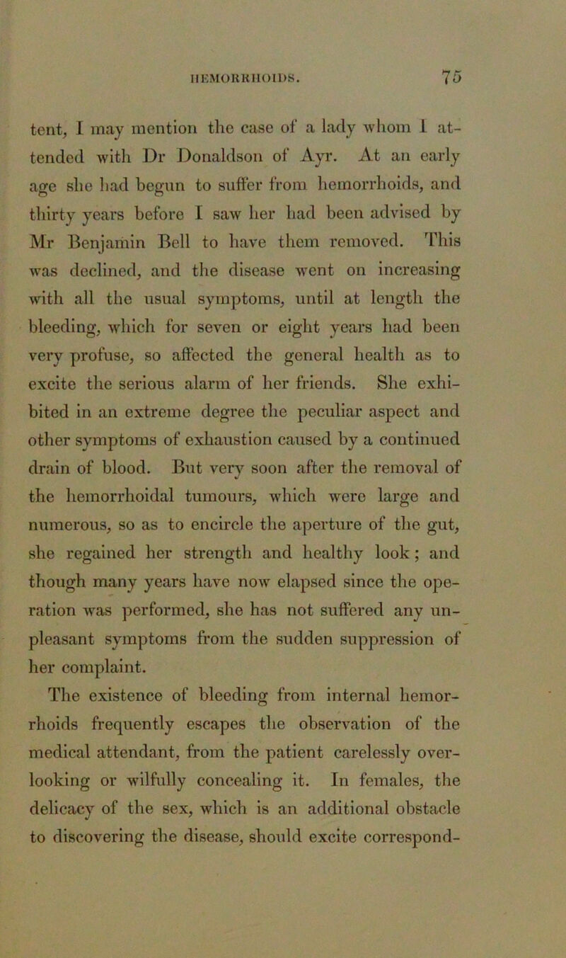 tent, I may mention the case of a lady whom 1 at- tended with Dr Donaldson of Ayr. At an early age she liad begun to suffer from hemorrhoids, and thirty years before I saw her had been advised by Mr Benjamin Bell to have them removed. This was declined, and the disease went on increasing with all the usual symptoms, until at length the bleeding, which for seven or eight years had been very profuse, so affected the general health as to excite the serious alarm of her friends. She exhi- bited in an extreme degree the peculiar aspect and other symptoms of exhaustion caused by a continued drain of blood. But very soon after the removal of the hemorrhoidal tumours, which were large and numerous, so as to encircle the aperture of the gut, she regained her strength and healthy look; and though many years have now elapsed since the ope- ration was performed, she has not suffered any un- pleasant symptoms from the sudden suppression of her complaint. The existence of bleeding from internal hemor- rhoids frequently escapes the observation of the medical attendant, from the patient carelessly over- looking or wilfully concealing it. In females, the delicacy of the sex, which is an additional obstacle to discovering the disease, should excite correspond-