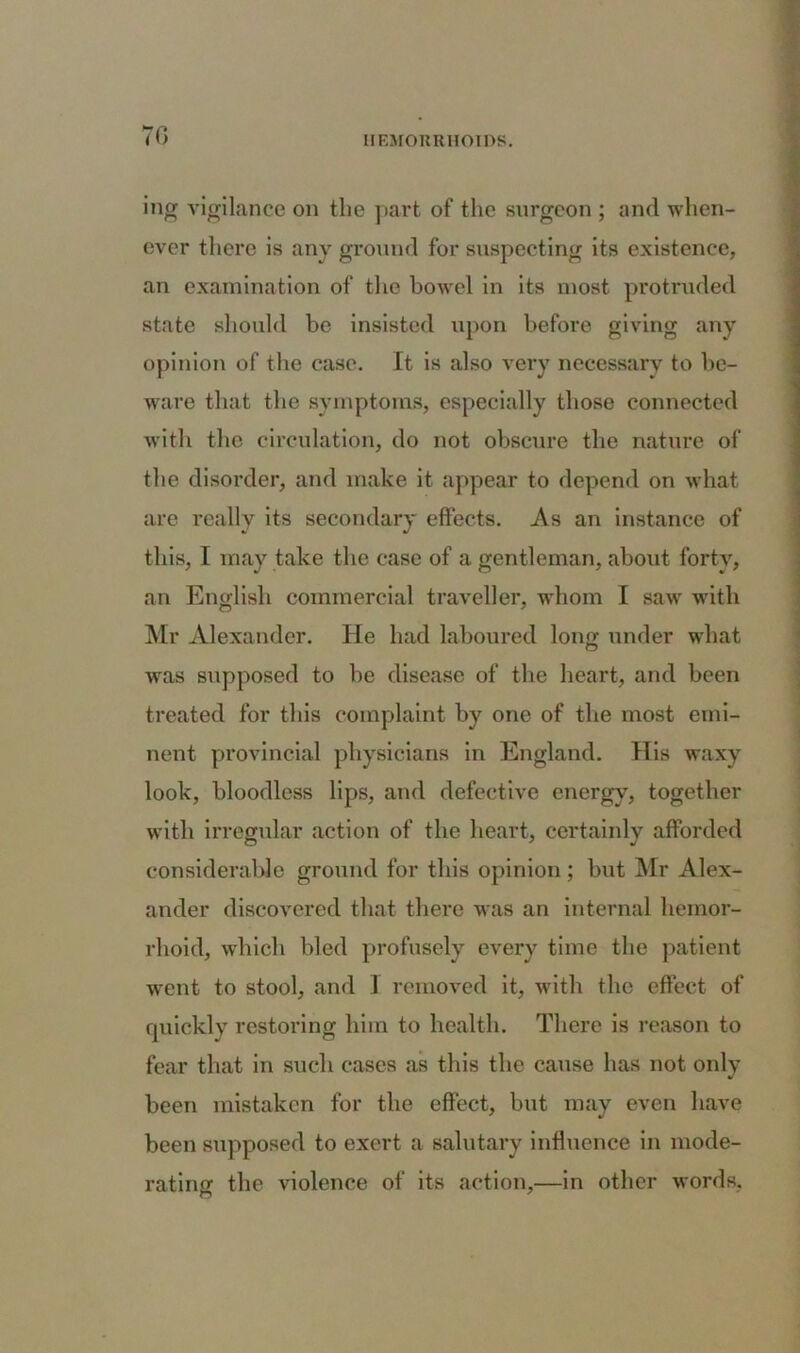 70 ing vigilance on the part of the surgeon ; and when- ever there is any ground for suspecting its existence, an examination of the bowel in its most protruded state should be insisted upon before giving any opinion of the ease. It is also very necessary to be- ware that the symptoms, especially those connected with the circulation, do not obscure the nature of the disorder, and make it appear to depend on what are really its secondary effects. As an instance of this, I may take the case of a gentleman, about forty, an English commercial traveller, whom I saw with Mr Alexander. He had laboured long under what was supposed to be disease of the heart, and been treated for this complaint by one of the most emi- nent provincial physicians in England. His waxy look, bloodless lips, and defective energy, together with irregular action of the heart, certainly afforded considerable ground for this opinion ; but Mr Alex- ander discovered that there was an internal hemor- rhoid, which bled profusely every time the patient went to stool, and 1 removed it, with the effect of quickly restoring him to health. There is reason to fear that in such cases as this the cause has not only been mistaken for the effect, but may even have been supposed to exert a salutary influence in mode- rating the violence of its action,—in other words.