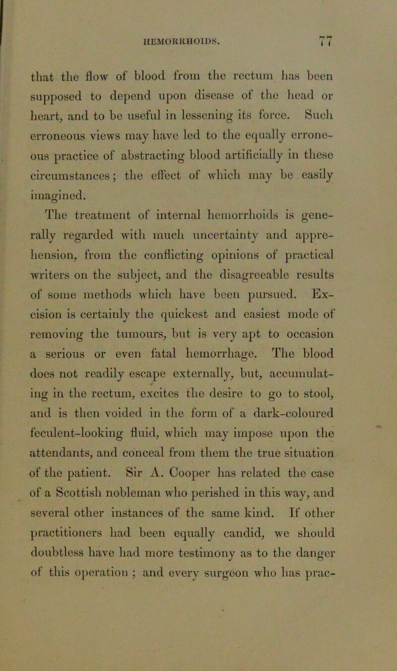 that the flow of blood from the rectum lias been supposed to depend upon disease of the head or heart, and to be useful in lessening its force. Such erroneous views may have led to the equally errone- ous practice of abstracting blood artificially in these circumstances; the effect of which may be easily imagined. The treatment of internal hemorrhoids is gene- rally regarded with much uncertainty and appre- hension, from the conflicting opinions of practical writers on the subject, and the disagreeable results of some methods which have been pursued. Ex- cision is certainly the quickest and easiest mode of removing the tumours, but is very apt to occasion a serious or even fatal hemorrhage. The blood does not readily escape externally, but, accumulat- ing in the rectum, excites the desire to go to stool, and is then voided in the form of a dark-coloured feculent-looking fluid, which may impose upon the attendants, and conceal from them the true situation of the patient. Sir A. Cooper has related the case of a Scottish nobleman who perished in this way, and several other instances of the same kind. If other practitioners had been equally candid, we should doubtless have had more testimony as to the danger of this operation ; and every surgeon who has prac-