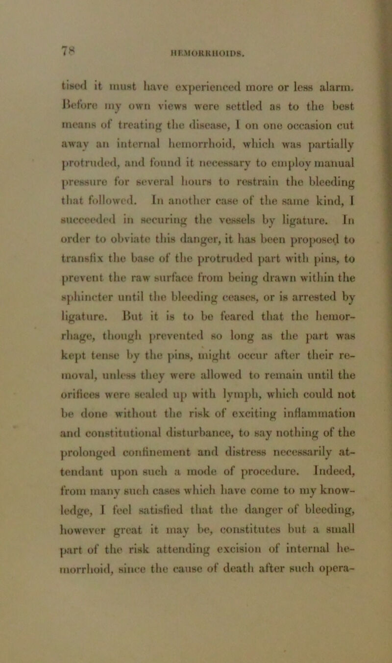 tisod it must have experienced more or less alarm. Before my own views were settled as to the best means of treating the disease, 1 on one occasion cut away an internal hemorrhoid, which was partially protruded, and found it necessary to employ manual pressure for several hours to restrain the bleeding that followed. In another case of the same kind, I succeeded in securing the vessels by ligature. In order to obviate this danger, it has been proposed to transfix the base of the protruded part with pins, to prevent the raw surface from being drawn within the sphincter until the bleeding ceases, or is arrested by ligature. But it is to be feared that the hemor- rhage, though prevented so long as the part was * kept tense by the pins, might occur after their re- moval, unless they were allowed to remain until the orifices were sealed up with lymph, which could not be done without the risk of exciting inflammation and constitutional disturbance, to say nothing of the prolonged confinement and distress necessarily at- tendant upon such a mode of procedure. Indeed, from many such cases which have come to my know- ledge, I feel satisfied that the danger of bleeding, however great it may be, constitutes but a small part of the risk attending excision of internal he- morrhoid, since the cause of death after such opera-