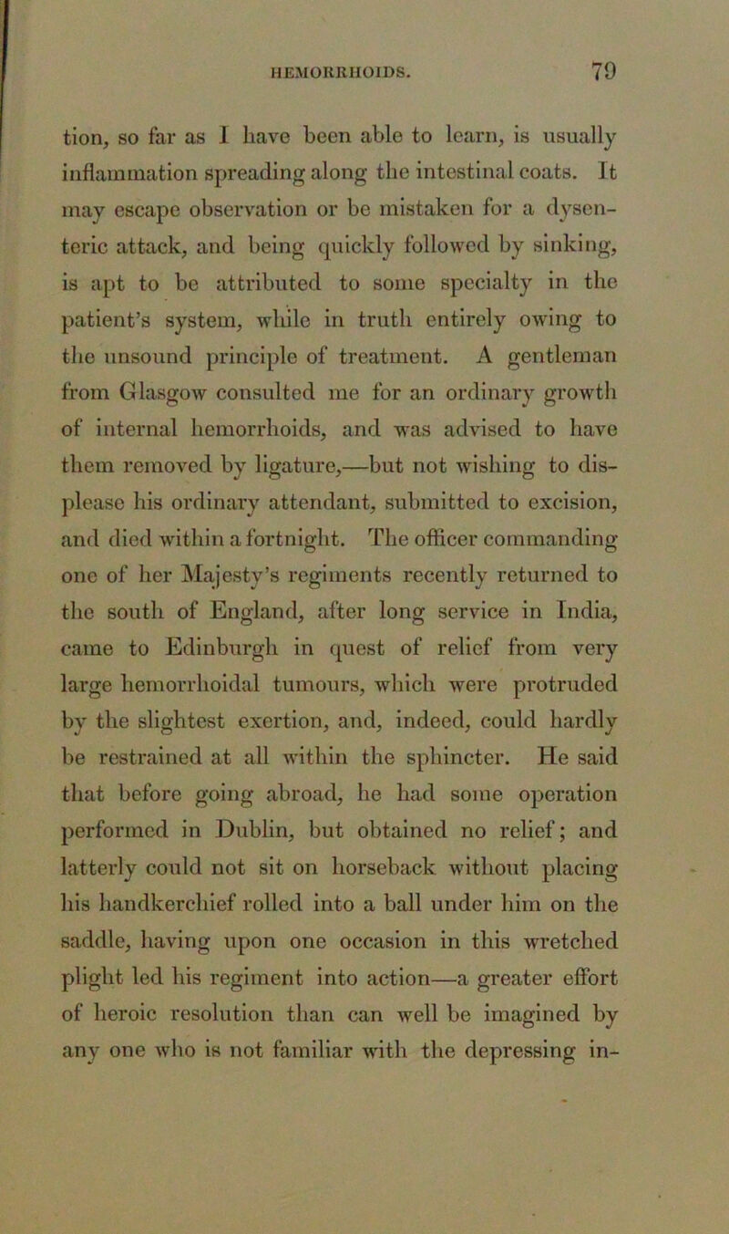 tion, so far as I have been able to learn, is usually inflammation spreading along the intestinal coats. It may escape observation or be mistaken for a dysen- teric attack, and being quickly followed by sinking, is apt to be attributed to some specialty in the patient’s system, while in truth entirely owing to the unsound principle of treatment. A gentleman from Glasgow consulted me for an ordinary growth of internal hemorrhoids, and was advised to have them removed by ligature,—but not wishing to dis- please his ordinary attendant, submitted to excision, and died within a fortnight. The officer commanding one of her Majesty’s regiments recently returned to the south of England, after long service in India, came to Edinburgh in quest of relief from very large hemorrhoidal tumours, which were protruded by the slightest exertion, and, indeed, could hardly be restrained at all within the sphincter. He said that before going abroad, he had some operation performed in Dublin, but obtained no relief; and latterly could not sit on horseback without placing his handkerchief rolled into a ball under him on the saddle, having upon one occasion in this wretched plight led his regiment into action—a greater effort of heroic resolution than can well be imagined by any one who is not familiar with the depressing in-