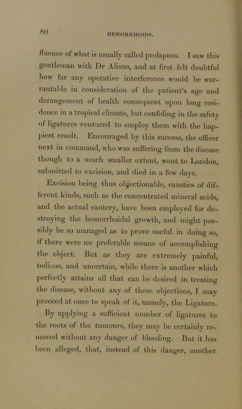 HEMORRHOIDS. fluence ot what is usually called prolapsus. I saw this gentleman with Dr Alison, and at first felt doubtful how far any operative interference would be war- rantable in consideration of the patient’s age and derangement of health consequent upon long resi- dence in a tropical climate, but confiding in the safety of ligatures ventured to employ them with the hap- piest result. Encouraged by this success, the officer next in command, who was suffering from the disease though to a much smaller extent, went to London, submitted to excision, and died in a few days. Excision being thus objectionable, caustics of dif- ferent kinds, such as the concentrated mineral acids, and the actual cautery, have been employed for de- stroying the hemorrhoidal growth, and might pos- sibly be so managed as to prove useful in doing so, if there were no preferable means of accomplishing the object. But as they are extremely painful, tedious, and uncertain, while there is another which perfectly attains all that can be desired in treating the disease, without any of these objections, I may proceed at once to speak of it, namely, the Ligature. By applying a sufficient number of ligatures to the roots of the tumours, they may be certainly re- moved without any danger of bleeding. But it has been alleged, that, instead of this danger, another