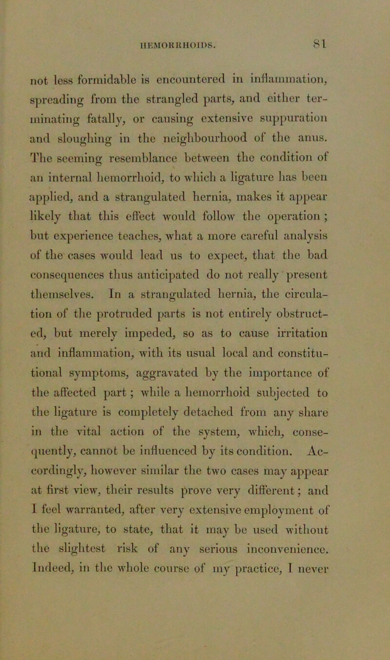 not less formidable is encountered in inflammation, spreading from the strangled parts, and either ter- minating fatally, or causing extensive suppuration and sloughing in the neighbourhood of the anus. The seeming resemblance between the condition of an internal hemorrhoid, to which a ligature has been applied, and a strangulated hernia, makes it appear likely that this effect would follow the operation ; but experience teaches, what a more careful analysis of the cases would lead us to expect, that the bad consequences thus anticipated do not really present themselves. In a strangulated hernia, the circula- tion of the protruded parts is not entirely obstruct- ed, but merely impeded, so as to cause irritation and inflammation, with its usual local and constitu- tional symptoms, aggravated by the importance of the affected part ; while a hemorrhoid subjected to the ligature is completely detached from any share in the vital action of the system, which, conse- quently, cannot be influenced by its condition. Ac- cordingly, however similar the two cases may appear at first view, their results prove very different; and 1 feel warranted, after very extensive employment of the ligature, to state, that it may be used without the slightest risk of any serious inconvenience. Indeed, in the whole course of my practice, 1 never