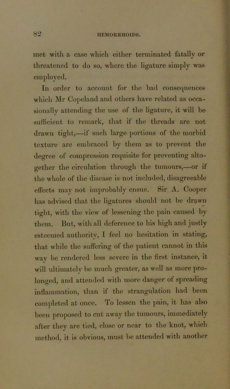 met with a case which either terminated fatally or threatened to do so, where the ligature simply was employed. In order to account for the bad consequences which Mr Copeland and others have related as occa- sionally attending the use of the ligature, it will be sufficient to remark, that if the threads are not drawn tight,—if such large portions of the morbid texture are embraced by them as to prevent the degree of compression requisite for preventing alto- gether the circulation through the tumours,—or if the whole of the disease is not included, disagreeable effects may not improbably ensue. Sir A. Cooper has advised that the ligatures should not be drawn tight, with the view of lessening the pain caused by them. But, with all deference to his high and justly esteemed authority, I feel no hesitation in stating, that while the suffering of the patient cannot in this way be rendered less severe in the first instance, it will ultimately be much greater, as well as more pro- longed, and attended with more danger of spreading inflammation, than if the strangulation had been completed at once. To lessen the pain, it has also been proposed to cut away the tumours, immediately after they are tied, close or near to the knot, which method, it is obvious, must be attended with another