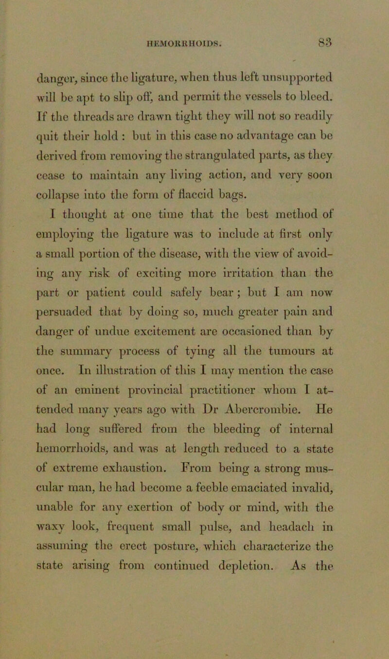 danger, since the ligature, when thus left unsupported will be apt to slip off, and permit the vessels to bleed. If the threads are drawn tight they will not so readily quit their hold : but in this case no advantage can be derived from removing the strangulated parts, as they cease to maintain any living action, and very soon collapse into the form of flaccid bags. I thought at one time that the best method of employing the ligature was to include at first only a small portion of the disease, with the view of avoid- ing any risk of exciting more irritation than the part or patient could safely bear ; but I am now persuaded that by doing so, much greater pain and danger of undue excitement are occasioned than by the summary process of tying all the tumours at once. In illustration of this I may mention the case of an eminent provincial practitioner whom 1 at- tended many years ago with Dr Abercrombie. He had long suffered from the bleeding of internal hemorrhoids, and was at length reduced to a state of extreme exhaustion. From being a strong mus- cular man, lie had become a feeble emaciated invalid, unable for any exertion of body or mind, with the waxy look, frequent small pulse, and headach in assuming the erect posture, which characterize the state arising from continued depletion. As the