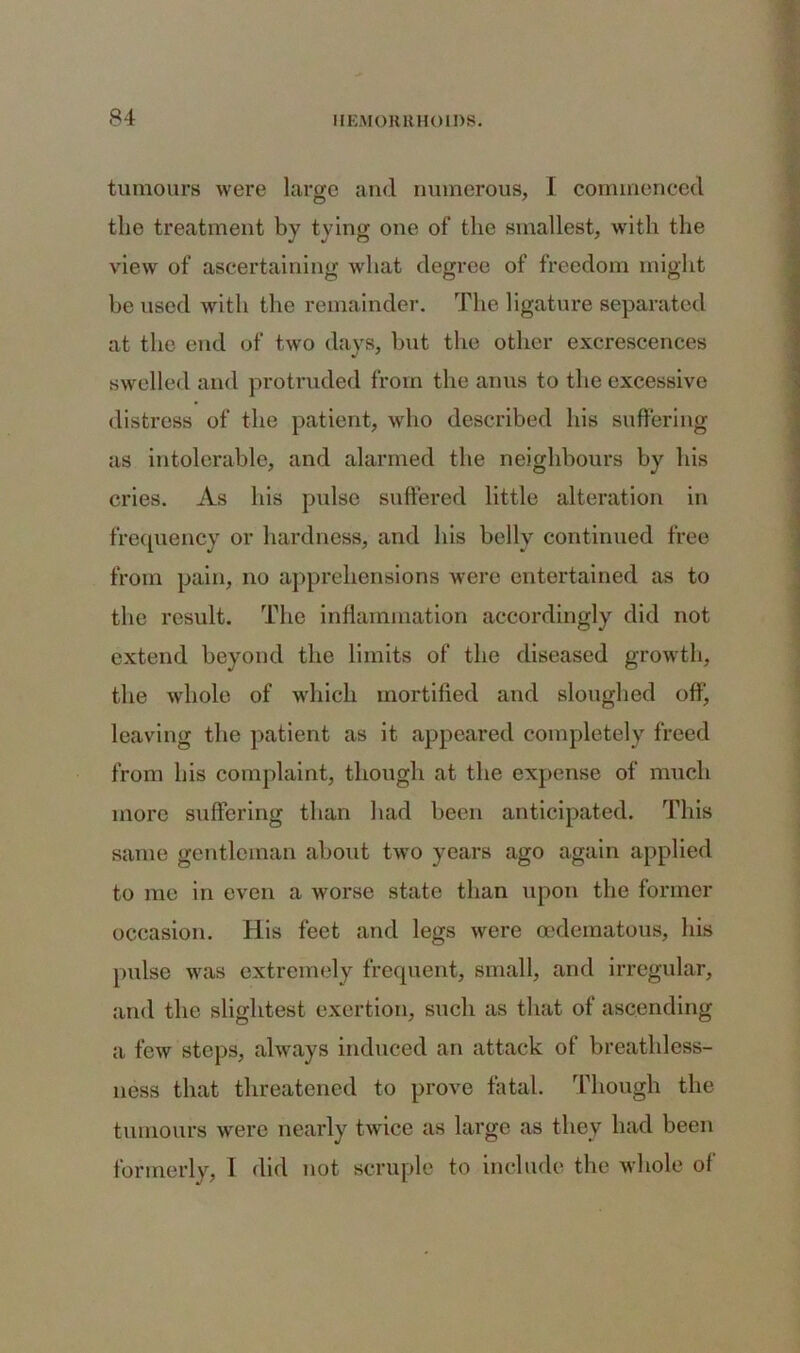 tumours were large and numerous, I commenced the treatment by tying one of the smallest, with the view of ascertaining what degree of freedom might be used with the remainder. The ligature separated at the end of two days, but the other excrescences swelled and protruded from the anus to the excessive distress of the patient, who described his suffering as intolerable, and alarmed the neighbours by his cries. As his pulse suffered little alteration in frequency or hardness, and his belly continued free from pain, no apprehensions were entertained as to the result. The inflammation accordingly did not extend beyond the limits of the diseased growth, the whole of which mortified and sloughed off, leaving the patient as it appeared completely freed from bis complaint, though at the expense of much more suffering than had been anticipated. This same gentleman about two years ago again applied to me in even a worse state than upon the former occasion. His feet and legs were oedematous, his pulse was extremely frequent, small, and irregular, and the slightest exertion, such as that of ascending a few steps, always induced an attack of breathless- ness that threatened to prove fatal. Though the tumours were nearly twice as large as they had been formerly, 1 did not scruple to include the whole of