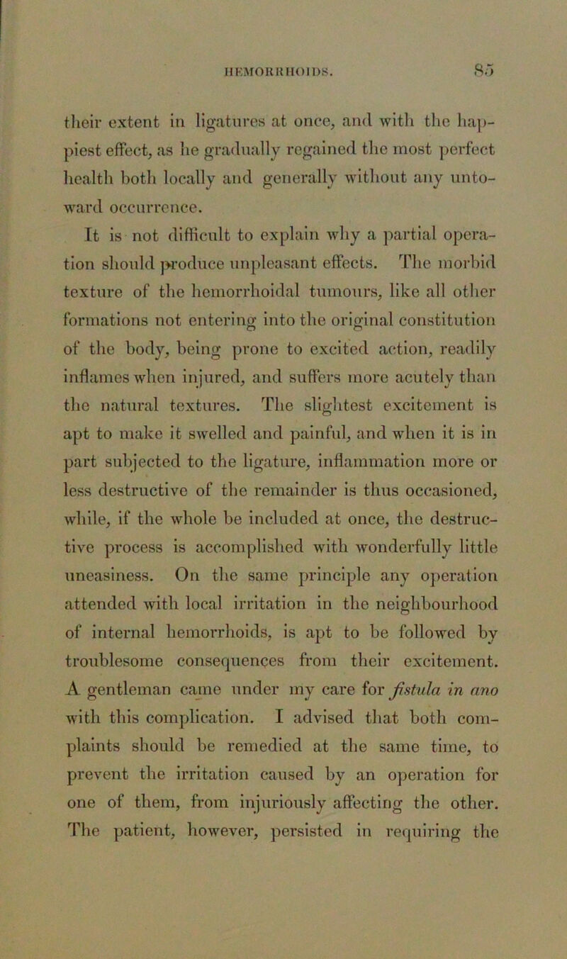 their extent in ligatures at once, and with the hap- piest effect, as lie gradually regained the most perfect health both locally and generally without any unto- ward occurrence. It is not difficult to explain why a partial opera- tion should produce unpleasant effects. The morbid texture of the hemorrhoidal tumours, like all other formations not entering into the original constitution of the body, being prone to excited action, readily inflames when injured, and suffers more acutely than the natural textures. The slightest excitement is apt to make it swelled and painful, and when it is in part subjected to the ligature, inflammation more or less destructive of the remainder is thus occasioned, while, if the whole be included at once, the destruc- tive process is accomplished with wonderfully little uneasiness. On the same principle any operation attended with local irritation in the neighbourhood of internal hemorrhoids, is apt to be followed by troublesome consequences from their excitement. A gentleman came under my care for fistula in nno with this complication. I advised that both com- plaints should be remedied at the same time, to prevent the irritation caused by an operation for one of them, from injuriously affecting the other. The patient, however, persisted in requiring the