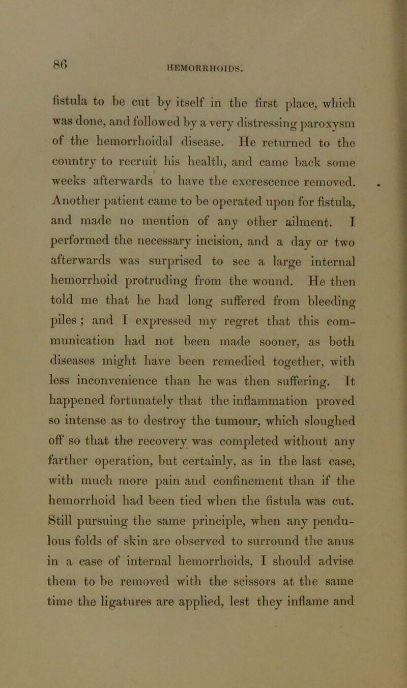 fistula to be cut by itself in the first place, which was done, and followed by a very distressing paroxysm of the hemorrhoidal disease. He returned to the country to recruit his health, and came back some » weeks afterwards to have the excrescence removed. Another patient came to be operated upon for fistula, and made no mention of any other ailment. I performed the necessary incision, and a day or two afterwards was surprised to see a large internal hemorrhoid protruding from the wound. He then told me that he had long suffered from bleeding piles ; and 1 expressed my regret that this com- munication had not been made sooner, as both diseases might have been remedied together, with less inconvenience than he was then suffering. It happened fortunately that the inflammation proved so intense as to destroy the tumour, which sloughed off so that the recovery was completed without any farther operation, but certainly, as in the last case, with much more pain and confinement than if the hemorrhoid had been tied when the fistula was cut. Still pursuing the same principle, when any pendu- lous folds of skin are observed to surround the anus in a case of internal hemorrhoids, I should advise them to be removed with the scissors at the same time the ligatures are applied, lest they inflame and