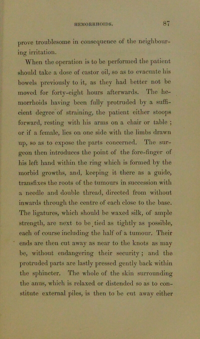 prove troublesome in consequence of the neighbour- ing irritation. When the operation is to be performed the patient should take a dose of castor oil, so as to evacuate his bowels previously to it, as they had better not be moved for forty-eight hours afterwards. The he- morrhoids having been fully protruded by a suffi- cient degree of straining, the patient either stoops forward, resting with his arms on a chair or table ; or if a female, lies on one side with the limbs drawn up, so as to expose the parts concerned. The sur- geon then introduces the point of the fore-finger of his left hand within the ring which is formed by the morbid growths, and, keeping it there as a guide, transfixes the roots of the tumours in succession with a needle and double thread, directed from without inwards through the centre of each close to the base. The ligatures, which should be waxed silk, of ample strength, are next to be tied as tightly as possible, each of course including the half of a tumour. Their ends are then cut away as near to the knots as may be, without endangering their security; and the protruded parts are lastly pressed gently back within the sphincter. The whole of the skin surrounding the anus, which is relaxed or distended so as to con- stitute external piles, is then to be cut away either
