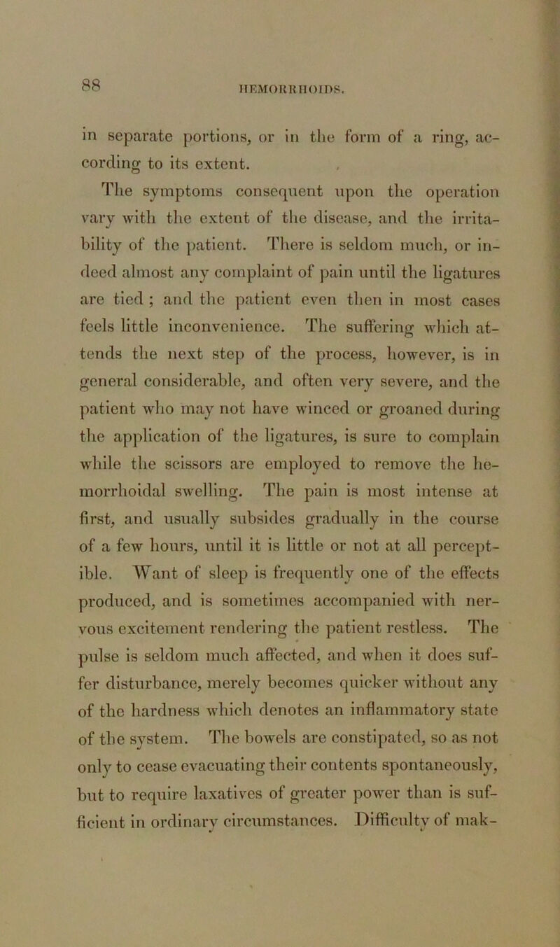 in separate portions, or in the form of a ring, ac- cording to its extent. The symptoms consequent upon the operation vary with the extent of the disease, and the irrita- bility of the patient. There is seldom much, or in- deed almost any complaint of pain until the ligatures are tied ; and the patient even then in most cases feels little inconvenience. The suffering which at- tends the next step of the process, however, is in general considerable, and often very severe, and the patient who may not have winced or groaned during the application of the ligatures, is sure to complain while the scissors are employed to remove the he- morrhoidal swelling. The pain is most intense at first, and usually subsides gradually in the course of a few hours, until it is little or not at all percept- ible. Want of sleep is frequently one of the effects produced, and is sometimes accompanied with ner- vous excitement rendering the patient restless. The pulse is seldom much affected, and when it does suf- fer disturbance, merely becomes quicker without any of the hardness which denotes an inflammatory state of the system. The bowels are constipated, so as not only to cease evacuating their contents spontaneously, hut to require laxatives of greater power than is suf- ficient in ordinary circumstances. Difficulty of mak-