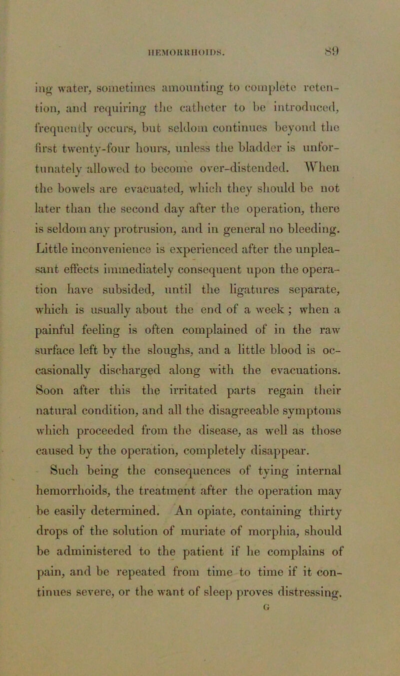 SI) ing water, sometimes amounting to complete reten- tion, and requiring the catheter to be introduced, frequently occurs, but seldom continues beyond the first twenty-four hours, unless the bladder is unfor- tunately allowed to become over-distended. W hen the bowels are evacuated, which they should be not later than the second day after the operation, there is seldom any protrusion, and in general no bleeding. Little inconvenience is experienced after the unplea- sant effects immediately consequent upon the opera- tion have subsided, until the ligatures separate, which is usually about the end of a week ; when a painful feeling is often complained of in the raw surface left bv the sloughs, and a little blood is oc- casionally discharged along with the evacuations. Soon after this the irritated parts regain their natural condition, and all the disagreeable symptoms which proceeded from the disease, as well as those caused by the operation, completely disappear. Such being the consequences of tying internal hemorrhoids, the treatment after the operation may be easily determined. An opiate, containing thirty drops of the solution of muriate of morphia, should be administered to the patient if he complains of pain, and be repeated from time to time if it con- tinues severe, or the want of sleep proves distressing.