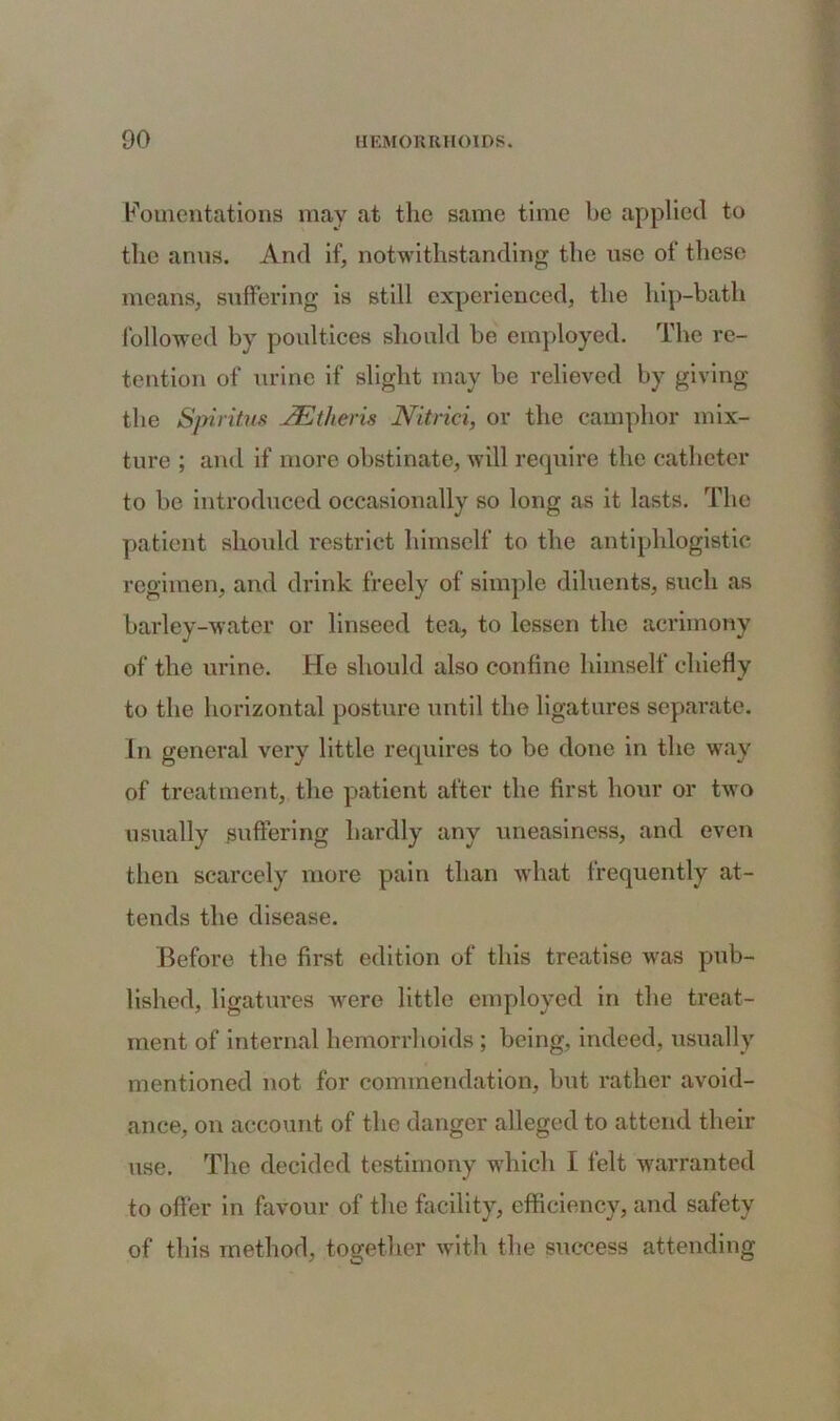 Fomentations may at the same time be applied to the anus. And if, notwithstanding the use of these means, suffering is still experienced, the hip-bath followed by poultices should be employed. The re- tention of urine if slight may be relieved by giving the Spiritus JEtheris Nitrici, or the camphor mix- ture ; and if more obstinate, will require the catheter to be introduced occasionally so long as it lasts. The patient should restrict himself to the antiphlogistic regimen, and drink freely of simple diluents, such as barley-water or linseed tea, to lessen the acrimony of the urine. He should also confine himself chiefly to the horizontal posture until the ligatures separate. In general very little requires to be done in the way of treatment, the patient after the first hour or two usually suffering hardly any uneasiness, and even then scarcely more pain than what frequently at- tends the disease. Before the first edition of this treatise was pub- lished, ligatures Avere little employed in the treat- ment of internal hemorrhoids ; being, indeed, usually mentioned not for commendation, but rather avoid- ance, on account of the danger alleged to attend their use. The decided testimony which I felt warranted to offer in favour of the facility, efficiency, and safety of this method, together with the success attending