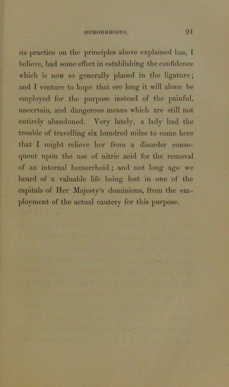 its practice on the principles above explained lias, I believe, had some effect in establishing the confidence which is now so generally placed in the ligature; and I venture to hope that ere long it will alone be employed for the purpose instead of the painful, uncertain, and dangerous means which are still not entirely abandoned. Very lately, a lady had the trouble of travelling six hundred miles to come here that I might relieve her from a disorder conse- quent upon the use of nitric acid for the removal of an internal hemorrhoid; and not long ago we heard of a valuable life being lost in one of the capitals of Her Majesty’s dominions, from the em- ployment of the actual cautery for this purpose.