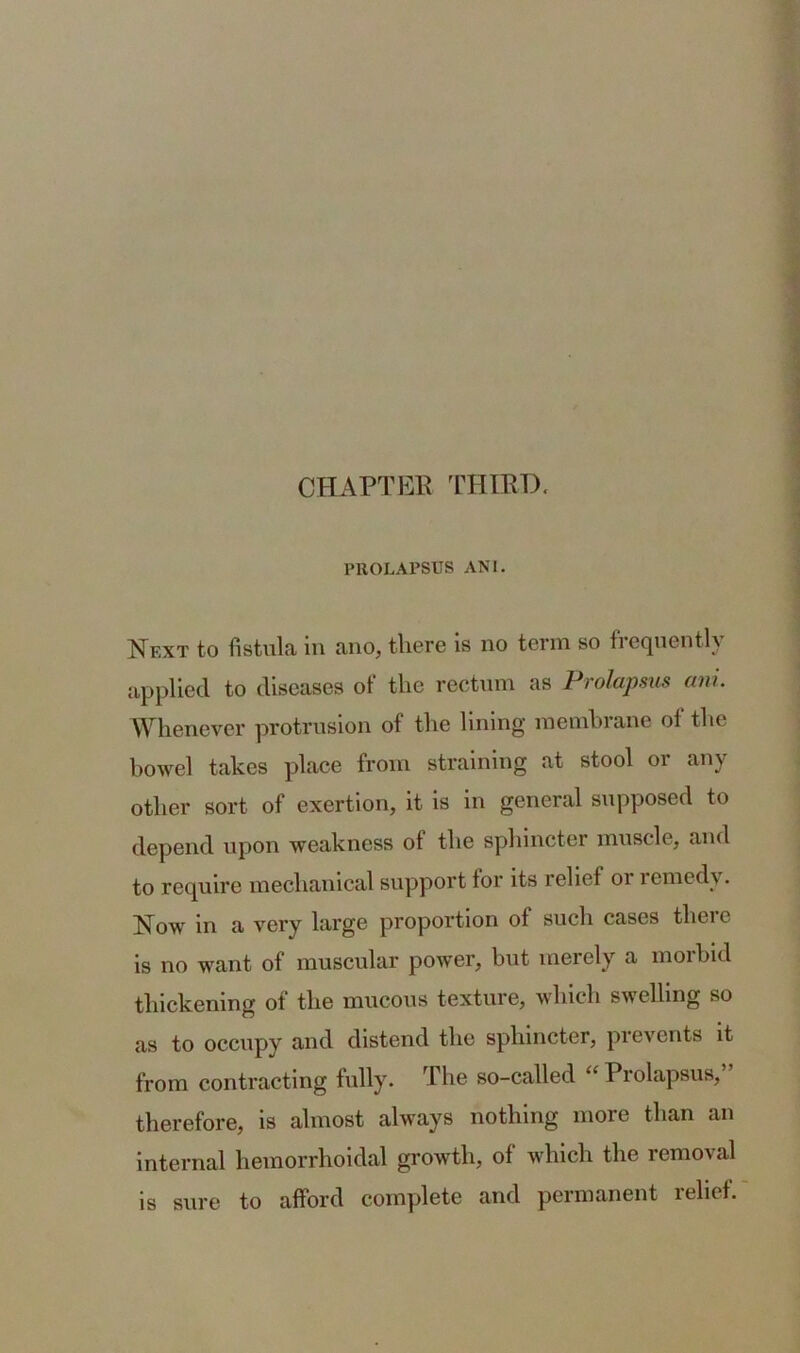 CHAPTER THIRD. PROLAPSUS ANI. Next to fistula in ano, there is no term so frequently applied to diseases of the rectum as Prolapsus anl Whenever protrusion of the lining membrane of the bowel takes place from straining at stool or any other sort of exertion, it is in general supposed to depend upon weakness ot the sphincter muscle, and to require mechanical support tor its relief 01 1 emedv. Now in a very large proportion of such cases there is no want of muscular power, but merely a morbid thickening of the mucous texture, which swelling so as to occupy and distend the sphincter, prevents it from contracting fully. The so-called “ Prolapsus,” therefore, is almost always nothing more than an internal hemorrhoidal growth, of which the removal is sure to afford complete and permanent lelict.
