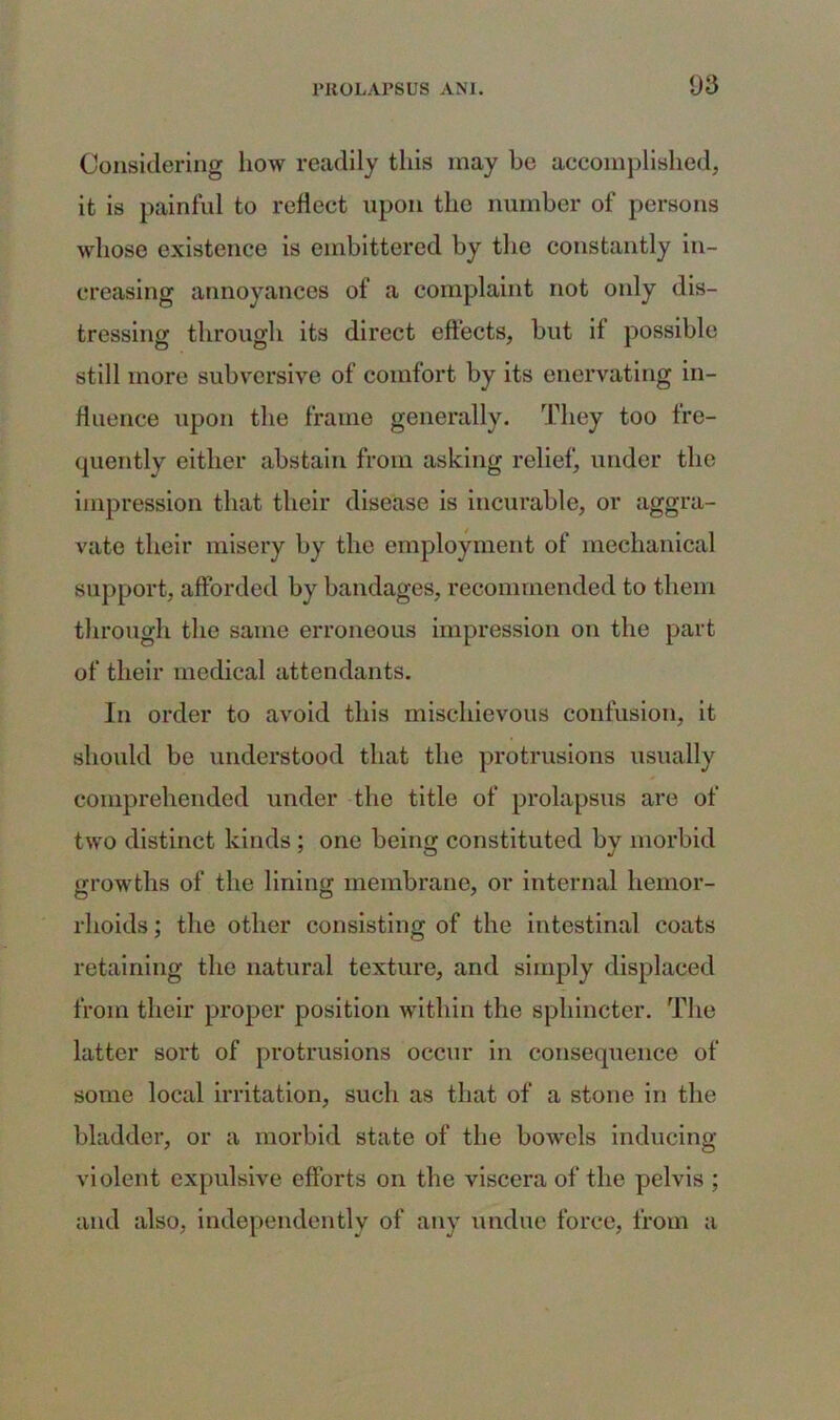 Considering how readily this may be accomplished, it is painful to reflect upon the number of persons whose existence is embittered by the constantly in- creasing annoyances of a complaint not only dis- tressing through its direct effects, but if possible still more subversive of comfort by its enervating in- fluence upon the frame generally. They too fre- quently either abstain from asking relief, under the impression that their disease is incurable, or aggra- vate their misery by the employment of mechanical support, afforded by bandages, recommended to them through the same erroneous impression on the part of their medical attendants. In order to avoid this mischievous confusion, it should be understood that the protrusions usually comprehended under the title of prolapsus are of two distinct kinds ; one being constituted by morbid growths of the lining membrane, or internal hemor- rhoids ; the other consisting of the intestinal coats retaining the natural texture, and simply displaced from their proper position within the sphincter. The latter sort of protrusions occur in consequence of some local irritation, such as that of a stone in the bladder, or a morbid state of the bowels inducing violent expulsive efforts on the viscera of the pelvis ; and also, independently of any undue force, from a