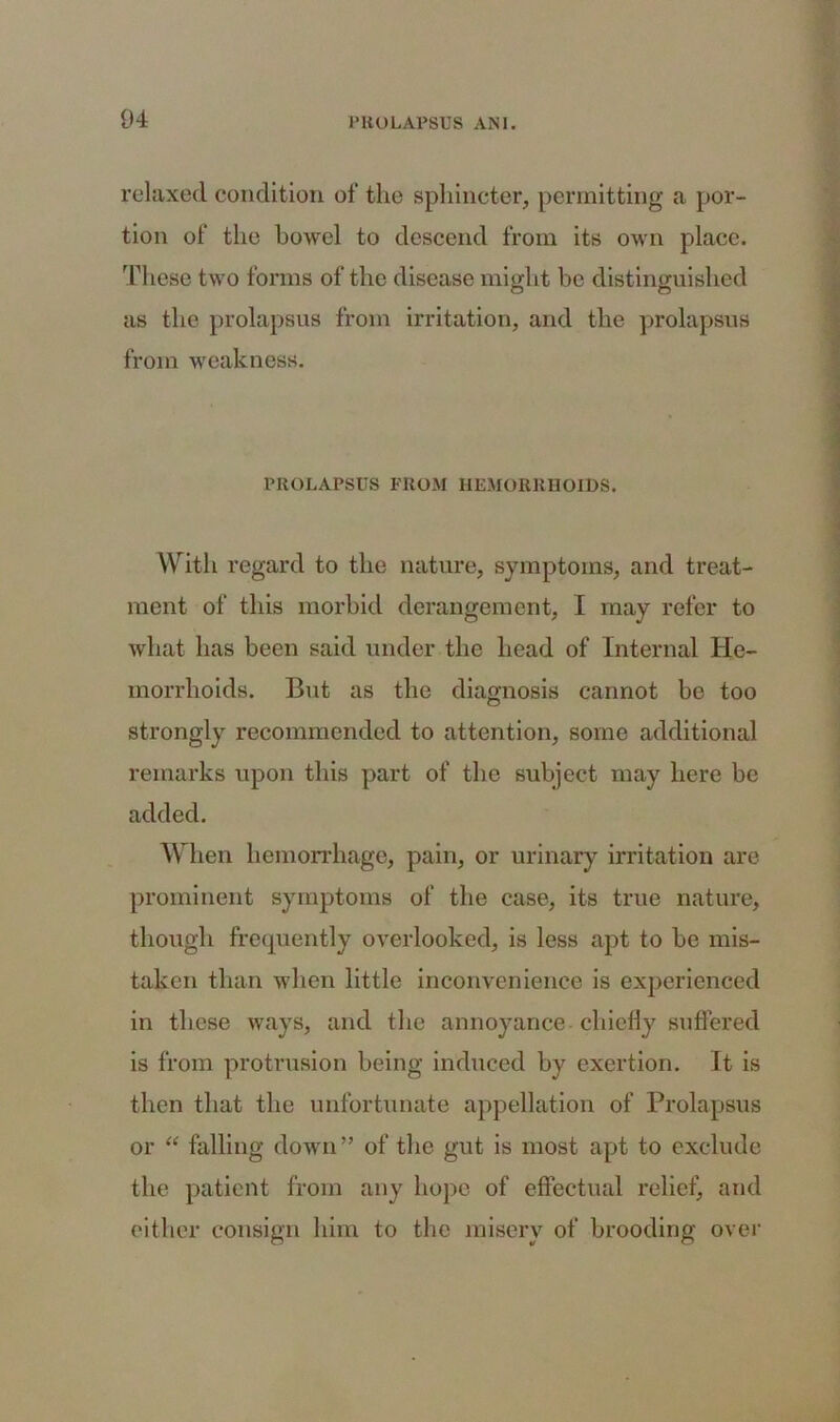 relaxed condition of the sphincter, permitting a por- tion of the bowel to descend from its own place. These two forms of the disease might be distinguished as the prolapsus from irritation, and the prolapsus from weakness. PROLAPSUS FROM HEMORRHOIDS. With regard to the nature, symptoms, and treat- ment of this morbid derangement, I may refer to what has been said under the head of Internal He- morrhoids. But as the diagnosis cannot bo too strongly recommended to attention, some additional remarks upon this part of the subject may here be added. When hemorrhage, pain, or urinary irritation are prominent symptoms of the case, its true nature, though frequently overlooked, is less apt to be mis- taken than when little inconvenience is experienced in these ways, and the annoyance chiefly suffered is from protrusion being induced by exertion. It is then that the unfortunate appellation of Prolapsus or “ falling down ” of the gut is most apt to exclude the patient from any hope of effectual relief, and either consign him to the misery of brooding over