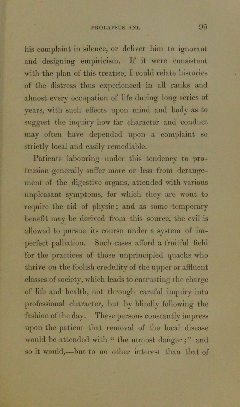 his complaint in silence, or deliver him to ignorant and designing empiricism. If it were consistent with the plan of this treatise, I could relate histories of the distress thus experienced in all ranks and almost every occupation of life during long series of years, with such effects upon mind and body as to suggest the inquiry how far character and conduct may often have depended upon a complaint so strictly local and easily remediable. Patients labouring under this tendency to pro- trusion generally suffer more or less from derange- ment of the digestive organs, attended with various unpleasant symptoms, for which they are wont to require the aid of physic; and as some temporary benefit may be derived from this source, the evil is allowed to pursue its course under a system of im- perfect palliation. Such cases afford a fruitful field for the practices of those unprincipled quacks who thrive on the foolish credulity of the upper or affluent classes of society, which leads to entrusting the charge of life and health, not through careful inquiry into professional character, but by blindly following the fashion of the day. These persons constantly impress upon the patient that removal of the local disease would be attended with “ the utmost dangerand so it would,—but to no other interest than that of