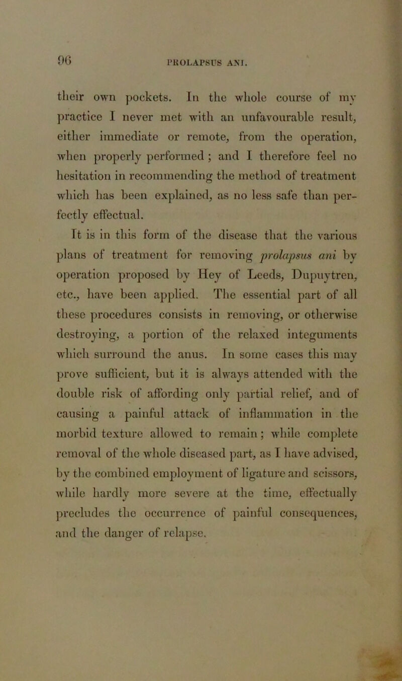 their own pockets. In the whole course of my practice I never met with an unfavourable result, either immediate or remote, from the operation, when properly performed ; and I therefore feel no hesitation in recommending the method of treatment which has been explained, as no less safe than per- fectly effectual. Tt is in this form of the disease that the various plans of treatment for removing prolapsus ani by operation proposed by Hey of Leeds, Dupuytren, etc., have been applied. The essential part of all these procedures consists in removing, or otherwise destroying, a portion of the relaxed integuments which surround the anus. In some cases this may prove sufficient, but it is always attended with the double risk of affording only partial relief, and of causing a painful attack of inflammation in the morbid texture allowed to remain; while complete removal of the -whole diseased part, as I have advised, by the combined employment of ligature and scissors, while hardly more severe at the time, effectually precludes the occurrence of painful consequences, and the danger of relapse.