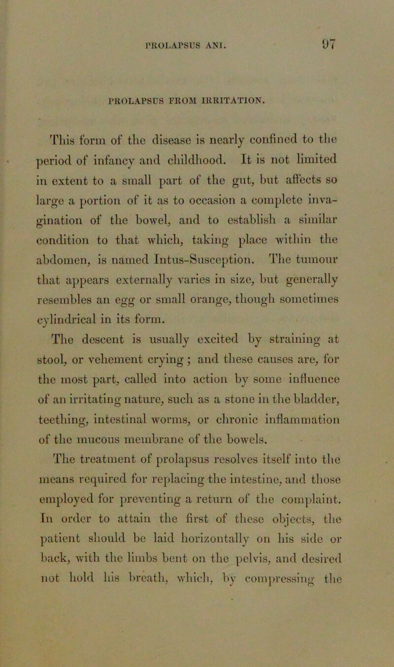 PROLAPSUS FROM IRRITATION. This form of the disease is nearly confined to the period of infancy and childhood. It is not limited in extent to a small part of the gut, but affects so large a portion of it as to occasion a complete inva- gination of the bowel, and to establish a similar condition to that which, taking place within the abdomen, is named Intus-Susception. The tumour that appears externally varies in size, but generally resembles an egg or small orange, though sometimes cylindrical in its form. The descent is usually excited by straining at stool, or vehement crying ; and these causes are, for the most part, called into action by some influence of an irritating nature, such as a stone in the bladder, teething, intestinal worms, or chronic inflammation of the mucous membrane of the bowels. The treatment of prolapsus resolves itself into the means required for replacing the intestine, and those employed for preventing a return of the complaint. In order to attain the first of these objects, the patient should be laid horizontally on his side or back, with the limbs bent on the pelvis, and desired not hold his breath, which, by compressing the