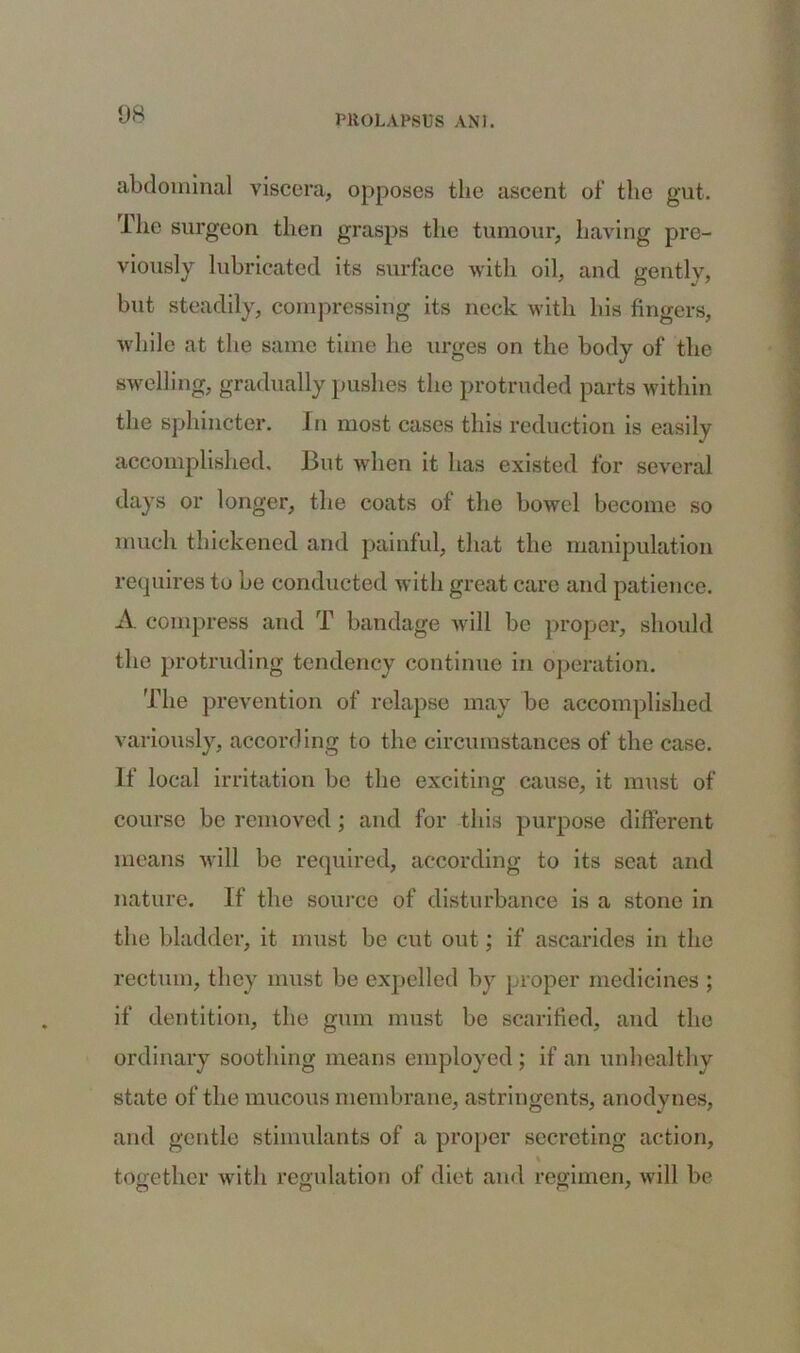 abdominal viscera, opposes the ascent of’ the gut. Hie surgeon then grasps the tumour, having pre- viously lubricated its surface with oil, and gently, but steadily, compressing its neck with his fingers, while at the same time he urges on the body of the swelling, gradually pushes the protruded parts within the sphincter. In most cases this reduction is easily accomplished. But when it has existed for several days or longer, the coats of the bowel become so much thickened and painful, that the manipulation requires to be conducted with great care and patience. A compress and T bandage will be proper, should the protruding tendency continue in operation. The prevention of relapse may be accomplished variously, according to the circumstances of the case. If local irritation be the exciting cause, it must of course be removed; and for this purpose different means will be required, according to its seat and nature. If the source of disturbance is a stone in the bladder, it must be cut out; if ascarides in the rectum, they must be expelled by proper medicines ; if dentition, the gum must be scarified, and the ordinary soothing means employed ; if an unhealthy state of the mucous membrane, astringents, anodynes, and gentle stimulants of a proper secreting action, % together with regulation of diet and regimen, will be
