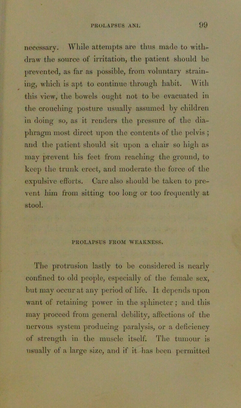 necessary. While attempts are thus made to with- draw the source of irritation, the patient should be prevented, as far as possible, from voluntary strain- ing, which is apt to continue through habit. \V itli this view, the bowels ought not to be evacuated in the crouching posture usually assumed by children in doing so, as it renders the pressure of the dia- phragm most direct upon the contents of the pelvis ; and the patient should sit upon a chair so high as may prevent his feet from reaching the ground, to keep the trunk erect, and moderate the force of the expulsive efforts. Care also should be taken to pre- vent him from sitting too long or too frequently at stool. PROLAPSUS FROM WEAKNESS. The protrusion lastly to be considered is nearly confined to old people, especially of the female sex, but may occur at any period of life. It depends upon want of retaining power in the sphincter; and this may proceed from general debility, affections of the nervous system producing paralysis, or a deficiency of strength in the muscle itself. The tumour is usually of a large size, and if it has been permitted