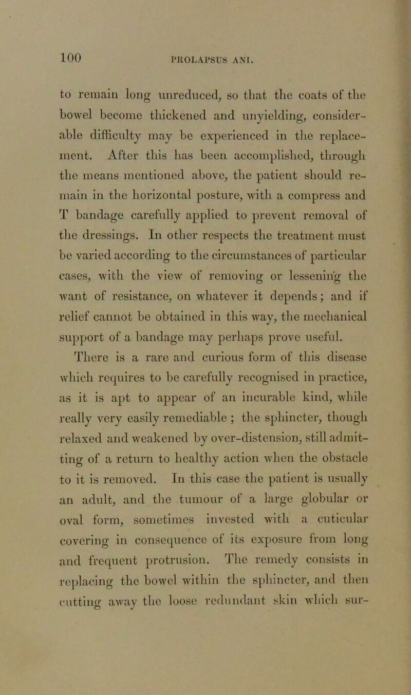 to remain long unreduced, so that the coats of the bowel become thickened and unyielding, consider- able difficulty may be experienced in the replace- ment. After this has been accomplished, through the means mentioned above, the patient should re- main in the horizontal posture, with a compress and T bandage carefully applied to prevent removal of the dressings. In other respects the treatment must be varied according to the circumstances of particular cases, with the view of removing or lessening the want of resistance, on whatever it depends; and if relief cannot be obtained in this way, the mechanical support of a bandage may perhaps prove useful. There is a rare and curious form of this disease which requires to be carefully recognised in practice, as it is apt to appear of an incurable kind, while really very easily remediable ; the sphincter, though relaxed and weakened by over-distension, still admit- ting of a return to healthy action when the obstacle to it is removed. In this case the patient is usually an adult, and the tumour of a large globular or oval form, sometimes invested with a cuticular covering in consequence of its exposure from long and frequent protrusion. The remedy consists in replacing the bowel within the sphincter, and then cutting away the loose redundant skin which sur-