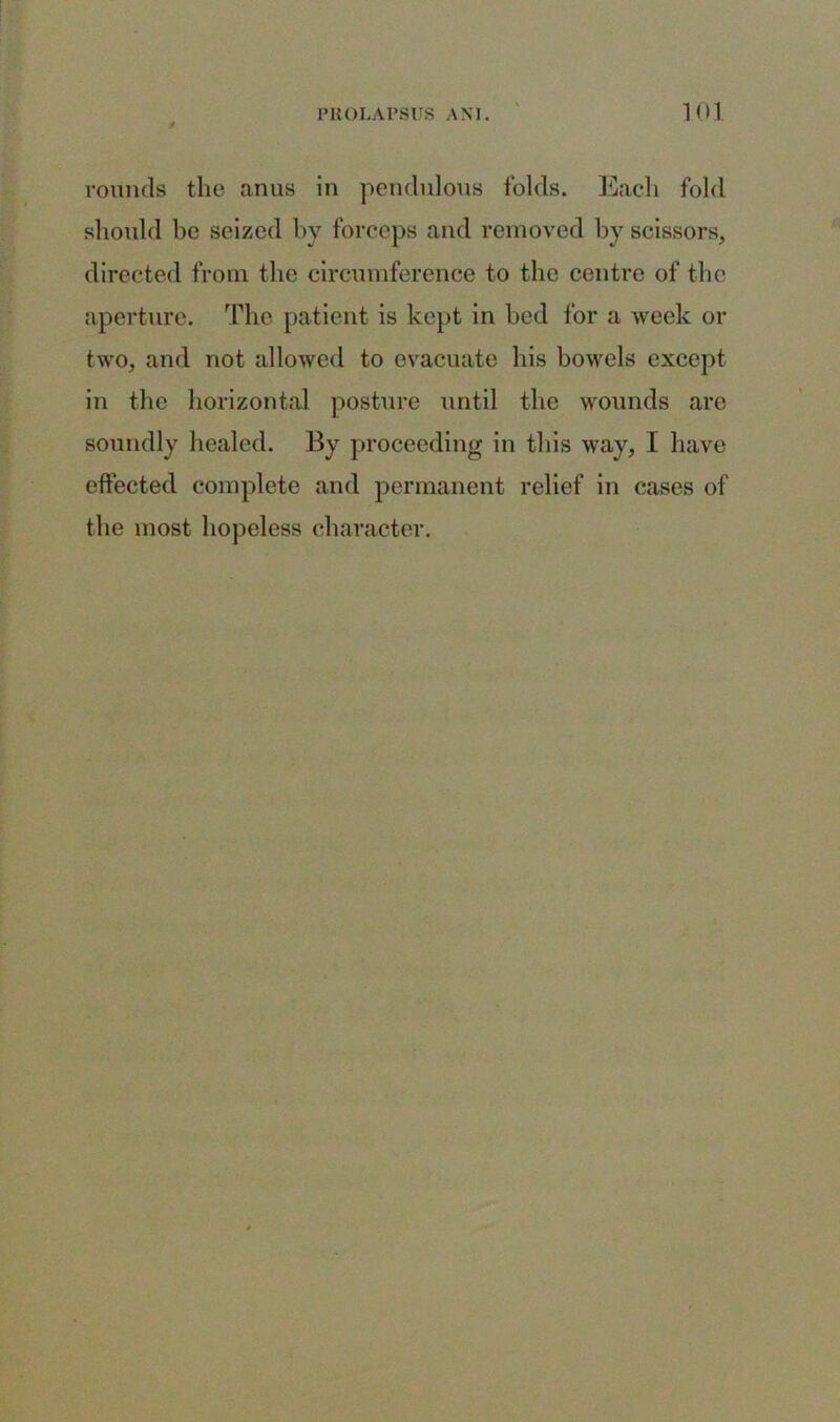 rounds the anus in pendulous folds. Each fold should be seized by forceps and removed by scissors, directed from the circumference to the centre of the aperture. The patient is kept in bed for a week or two, and not allowed to evacuate his bowels except in the horizontal posture until the wounds are soundly healed. By proceeding in this way, I have effected complete and permanent relief in cases of the most hopeless character.